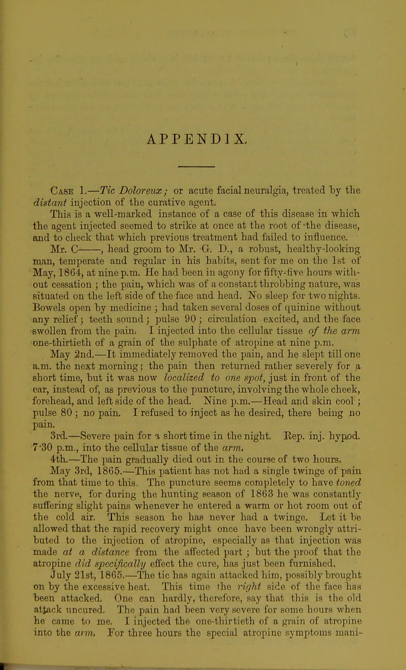 APPENDIX. Case 1.—Tic Doloreux ; or acute facial neuralgia, treated by the distant injection of the curative agent; This is a well-marked instance of a case of this disease in which the agent injected seemed to strike at once at the root of -the disease, and to clieck that which previous treatment had failed to influence. Mr. C , head groom to Mr. G. D., a robust, healthy-looking man, temperate and regular in his habits, sent for me on the 1st of May, 1864, at nine p.m. He had been in agony for fifty-five hours with- out cessation ; the pain, which was of a constant throbbing nature, was situated on the left side of the face and head. No sleep for two nights. Bowels open by medicine ; had taken several doses of quinine without any relief; teeth sound; pulse 90 ; circulation excited, and the face ■swollen from the pain^ I injected into the cellular tissue of the arm one-thirtieth of a grain of the sulphate of atropine at nine p.m. May 2nd.—It immediately removed the pain, and he slept till one a.m. the next morning; the pain then returned rather severely for a short time, but it was now localized to one spot, just in front of the ear, instead of, as previous to the puncture, involving the whole cheek, forehead, and left side of the head. Nine p.m.—Head and skin cool; pulse 80 j no pain. I refused to inject as he desired, there being no pain. 3rd.—Severe pain for % short time in the night. Rep. inj. hyp/3d. 7'30 p.m., into the cellular tissue of the arm, 4th.—The pain gradually died out in the course of two hours. May 3rd, 1865.—This patient has not had a single twinge of pain from that time to this. The puncture seems completely to have toned the nervH, for during the hunting season of 1863 he was constantly suffering slight pains whenever he entered a warm or hot room out of the cold air. This season he has never had a twinge. Let it be allowed that the rapid recovery might once have been wrongly attri- buted to the injection of atropine, especially as that injection was made at a distance from the affected part ; but the proof that the atropine did specifically effect the cure, has just been furnished. July 21st, 1865,—The tic has again attacked him, possibly brought on by the excessive heat. This time the right side of the face has been attacked. One can hardly, therefore, say that this is the old attack uncured. The pain had been very severe for some hours when he came to me. I injected the one-thirtieth of a grain of atropine inio the arm, For three hours the special atropine symptoms mani-