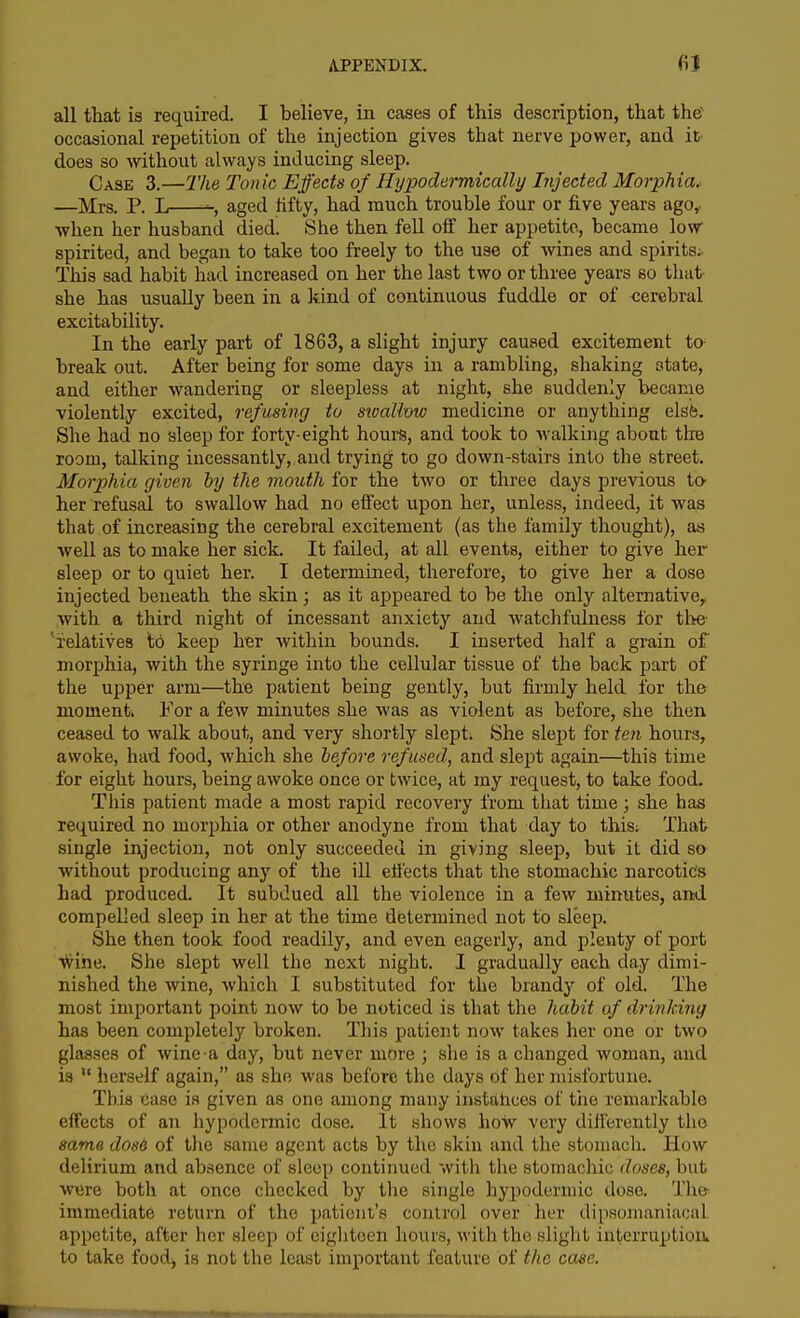 all that is required. I believe, in cases of this description, that the occasional repetition of the injection gives that nerve power, and it does so without always inducing sleep. Case 3.—The Tonic Effects of Hypodermically Injected Morphia. —Mrs. P. L aged iifty, had much trouble four or five years ago,. when her husband died. She then fell off her appetite, became low spirited, and began to take too freely to the use of wines and spirits. This sad habit had increased on her the last two or three years so that she has usually been in a kind of continuous fuddle or of cerebral excitability. In the early part of 1863, a slight injury caused excitement to- break out. After being for some days in a rambling, shaking state, and either wandering or sleepless at night, she suddenly became violently excited, refusing to swaUow medicine or anything elsfe. She had no sleep for forty-eight hours, and took to walking about the room, talking incessantly, and trying to go down-stairs into the street. Morphia given by the mouth for the two or three days previous to her refusal to swallow had no effect upon her, unless, indeed, it was that of increasing the cerebral excitement (as the family thought), as well as to make her sick. It failed, at all events, either to give her sleep or to quiet her. I determined, therefore, to give her a dose injected beneath the skin ; as it appeared to be the only alternative^ with a third night of incessant anxiety and watchfulness for th& ^relatives to keep her within bounds. I inserted half a grain of morphia, with the syringe into the cellular tissue of the back part of the upper arm—the patient being gently, but firmly held for the moment. For a few minutes she was as violent as before, she then ceased to walk about, and very shortly slept. She slept for ten hours, awoke, had food, which she before refused, and slept again—this time for eight hours, being awoke once or twice, at my request, to take food. This patient made a most rapid recovery from that time; she has required no morphia or other anodyne from that day to this; That single injection, not only succeeded in giving sleep, but it did so without producing any of the iU effects that the stomachic narcotic's had produced. It subdued all the violence in a few minutes, and compelled sleep in her at the time determined not to sleep. She then took food readily, and even eagerly, and plenty of port •vii^ihe. She slept well the next night. I gradually each day dimi- nished the wine, which I substituted for the brandy of old. The most important point now to be noticed is that the habit of drinlcing has been completely broken. This patient now takes her one or two glasses of wine a day, but never more ; she is a changed woman, and is  herself again, as she was before the days of her misfortune. This case is given as one among many instahces of tiie remarkable effects of an hypodermic dose. It shows how very differently the sama dos6 of the same agent acts by the skin and the stomach. How delirium and absence of sleep continued with the stomachic doses, but were both at once checked by the single hypodermic dose. The immediate return of the patient's conlrol over her dipsonianiacal appetite, after her sleep of eighteen hours, with the slight interruptioik to take food, is not the least important feature of the case.