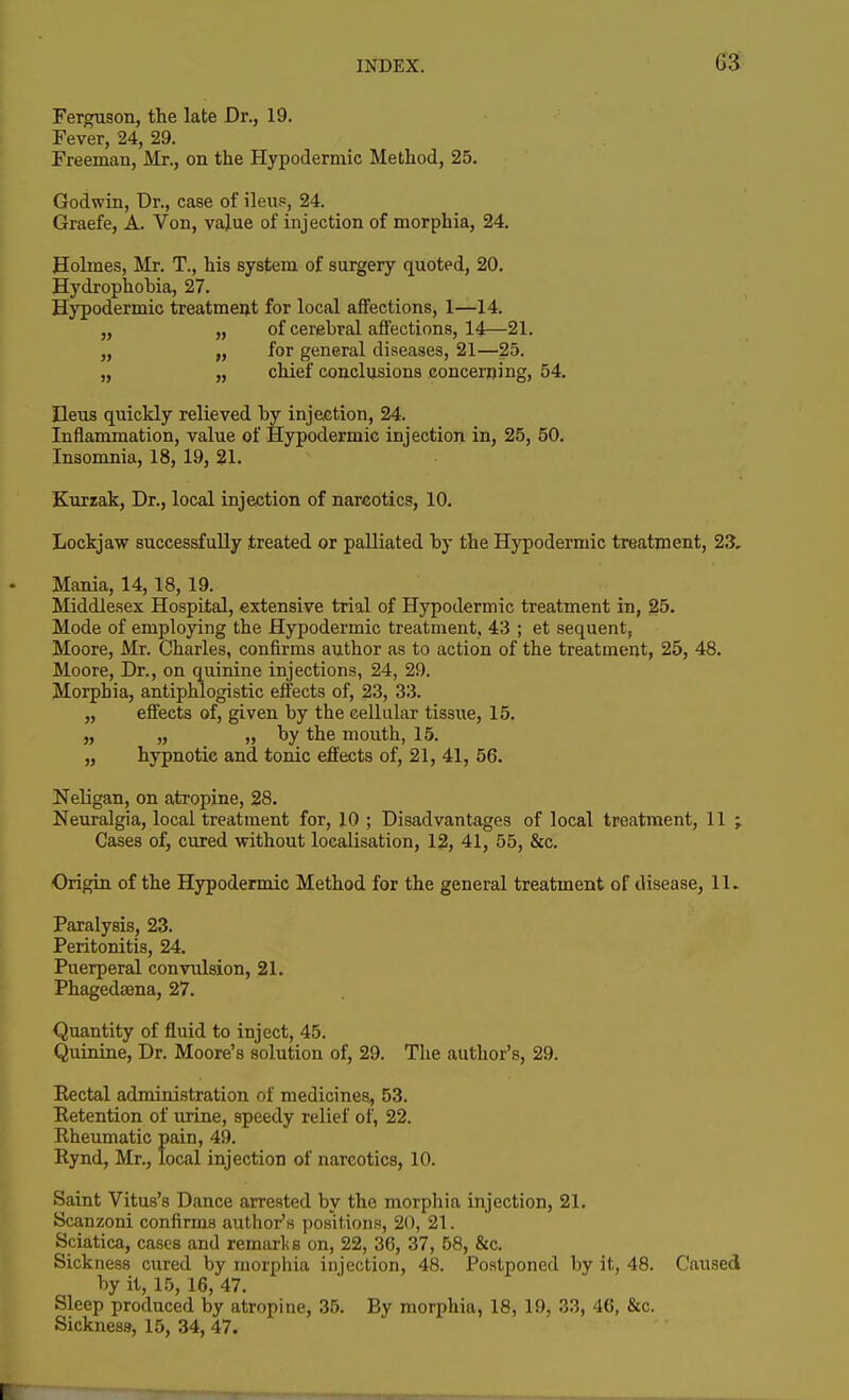 Ferguson, the late Dr., 19. Fever, 24, 29. Freeinan, Mr., on the Hypodermic Method, 25. Godwin, Dr., case of ileu.«, 24. Graefe, A. Von, value of injection of morphia, 24, Holmes, Mr. T., his system of surgery quoted, 20. Hydrophobia, 27. Hypodermic treatmeut for local affections, 1—14. „ „ of cerebral affections, 14—21. „ for general diseases, 21—25. „ „ chief conclusions concerning, 54. Ileus quickly relieved by injection, 24. Inflammation, value of Hypodermic injection in, 25, 50. Insomnia, 18, 19, 21. Kurzak, Dr., local injection of narcotics, 10. Lockjaw successfully treated or palliated by the Hypodermic treatment, 23. Mania, 14,18, 19. Middlesex Hospital, extensive trial of Hypodermic treatment in, 25. Mode of employing the Hypodermic treatment, 43 ; et sequent, Moore, Mr. Charles, confirms author as to action of the treatment, 25, 48, Moore, Dr., on quinine injections, 24, 29. Morphia, antiphlogistic effects of, 23, 33. „ effects of, given by the cellular tissue, 15, „ „ „ by the mouth, 15, „ hypnotic and tonic effects of, 21, 41, 56. Neligan, on atropine, 28, Neuralgia, local treatment for, 10 ; Disadvantages of local treatment, 11 ; Cases of, cured without localisation, 12, 41, 55, &c. Origin of the Hypodermic Method for the general treatment of disease, 11. Paralysis, 23. Peritonitis, 24. Puerperal convulsion, 21. Phagedaena, 27. Quantity of fluid to inject, 45. Quinine, Dr. Moore's solution of, 29. The author's, 29. Eectal administration of medicines, 53. Retention of urine, speedy relief of, 22. Rheumatic pain, 49. Rynd, Mr., local injection of narcotics, 10. Saint Vitus's Dance arrested by the morphia injection, 21, Scanzoni confirms author's positions, 20, 21. Sciatica, cases and remtirl<s on, 22, 36, 37, 58, &c. Sickness cured by morphia injection, 48. Postponed by it, 48. Caused by it, 15, 16, 47. Sleep produced by atropine, 35. By morphia, 18, 19, 33, 46, &c. Sickness, 15, 34, 47.