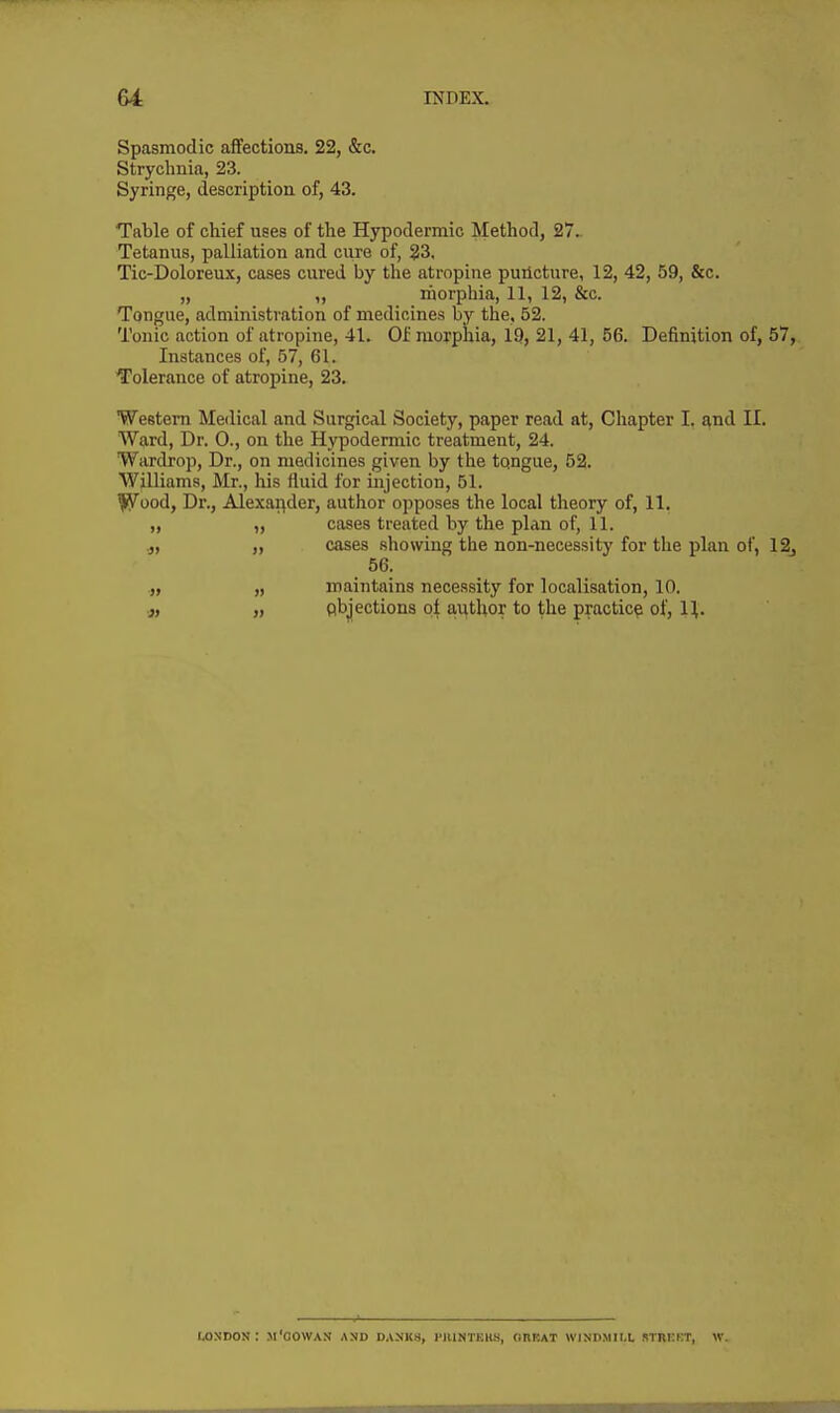 Spasmodic affections. 22, &c. Strychnia, 23. Syringe, description of, 43. Table of chief uses of the Hypodermic Method, 27. Tetanus, palliation and cure of, 23, Tic-Doloreux, cases cured by the atropine puricture, 12, 42, 59, &c. „ morphia, 11, 12, &c. Tongue, administration of medicines by the, 52. Tonic action of atropine, 41. Of morphia, 19, 21, 41, 56. Definition of, 57, Instances of, 57, 61. Tolerance of atropine, 23. Western Medical and Surgical Society, paper read at. Chapter I. ^nd II. Ward, Dr. 0., on the Hypodermic treatment, 24. Wardrop, Dr., on medicines given by the tqngue, 52. Williams, Mr., his fluid for injection, 51. fy^ood, Dr., Alexai(der, author opposes the local theory of, 11. „ „ cases treated by the plan of, 11. 4, „ cases showing the non-necessity for the plan of, 12j 56. .„ „ maintains necessity for localisation, 10. „ Abjections pi autUor to the practice of, H. London: m'oowan and d.inks, i'iuntkks, obeat windmill stiikkt, w.