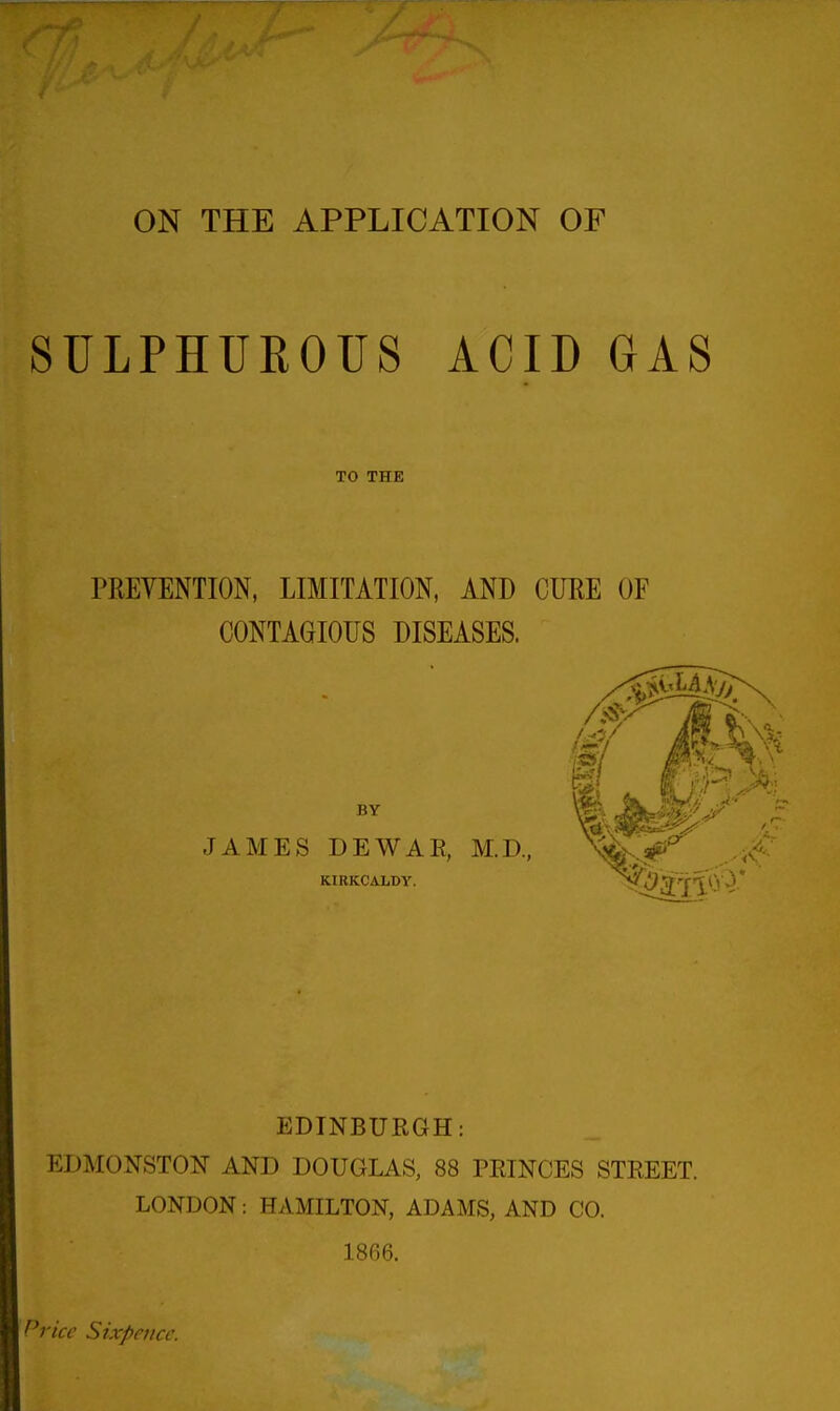 ON THE APPLICATION OF SULPHUROUS ACID GAS TO THE PREVENTION, LIMITATION, AND CURE OF CONTAGIOUS DISEASES. BY JAMES DEWAE, M.D, KIRKCALDY. 3^ 1 A.- EDINBURGH: EDMONSTON AND DOUGLAS, 88 PEINCES STREET. LONDON: HAMILTON, ADAMS, AND CO. 1866. Price Sixpence.