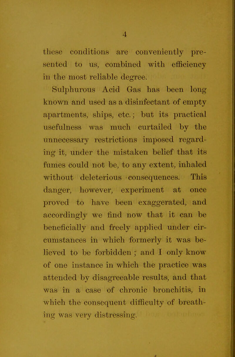 these conditions are conveniently pre- sented to us, combined with eflSkjiency in the most reliable degree. Sulphurous Acid Gas has been long known and used as a disinfectant of empty apartments, ships, etc.; but its practical usefulness was much curtailed by the unnecessary restrictions imposed regard- ing it, under the mistaken belief that its fumes could not be, to any extent, inhaled without deleterious consequences. This danger, however, experiment at once proved to have been exaggerated, and accordingly we find now that it can be beneficially and freely applied under cir- cumstances in which formerly it was be- lieved to be forbidden ; and I only know of one instance in which the practice was attended by disagreeable results, and that was in a case of chronic bronchitis, in which the consequent difiiculty of breath- ing was very distressing.