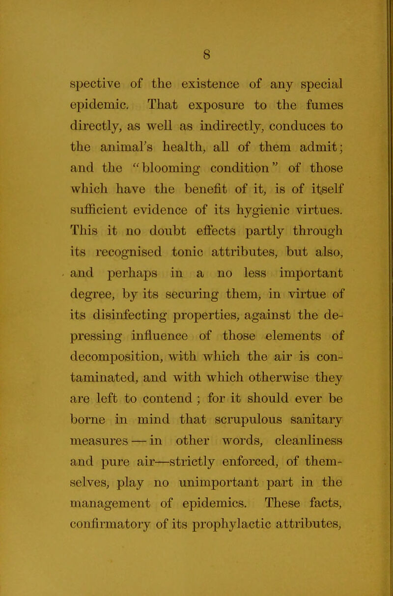 spective of the existence of any special epidemic. That exposure to the fumes directly, as well as indirectly, conduces to the animal's health, all of them admit; and the blooming condition of those which have the benefit of it, is of itself sufficient evidence of its hygienic virtues. This it no doubt effects partly through its recognised tonic attributes, but also, and perhaps in a no less important degree, by its securing them, in virtue of its disinfecting properties, against the de- pressing influence of those elements of decomposition, with which the air is con- taminated, and with which otherwise they are left to contend; for it should ever be borne in mind that scrupulous sanitary measures — in other words, cleanliness and pure air—strictly enforced, of them- selves, play no unimportant part in the management of epidemics. These facts, confirmatory of its prophylactic attributes,