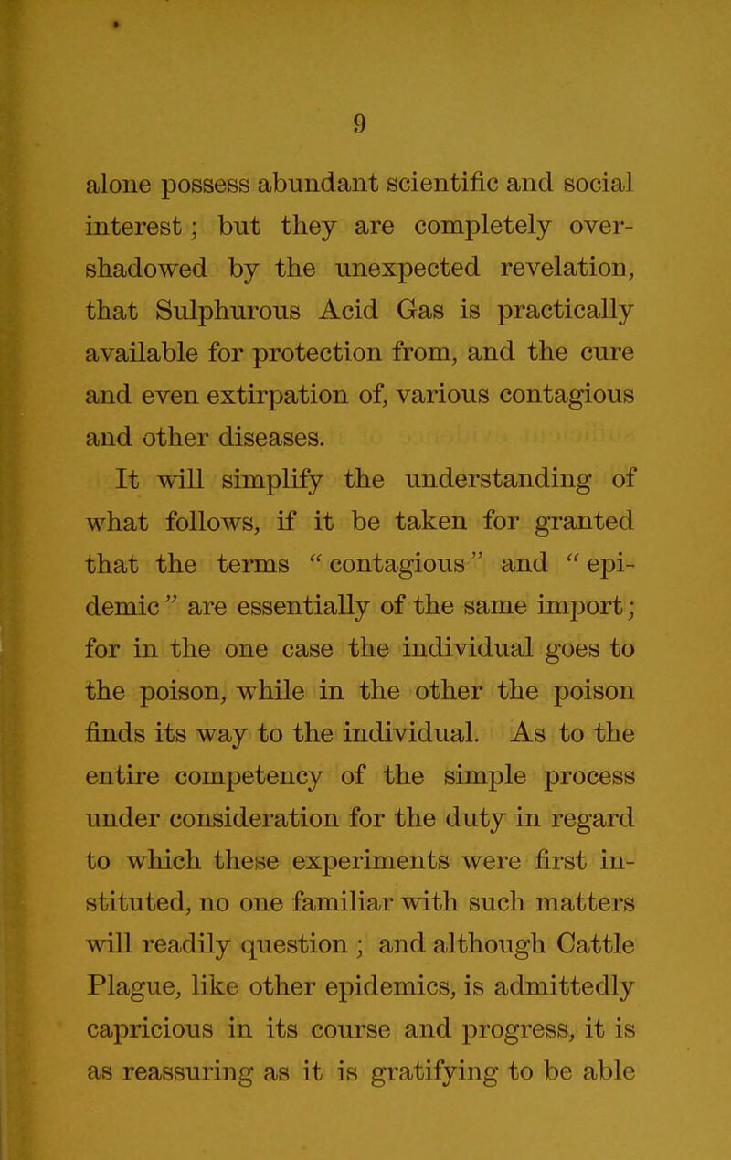 alone possess abundant scientific and social interest; but they are completely over- shadowed by the unexpected revelation, that Sulphurous Acid Gas is practically available for protection from, and the cure and even extirpation of, various contagious and other diseases. It will simplify the understanding of what follows, if it be taken for granted that the terms  contagious and  epi- demic are essentially of the same import; for in the one case the individual goes to the poison, while in the other the poison finds its way to the individual. As to the entire competency of the simple process under consideration for the duty in regard to which these experiments were first in- stituted, no one familiar with such matters will readily question ; and although Cattle Plague, like other epidemics, is admittedly capricious in its course and progress, it is as reassuring as it is gratifying to be able