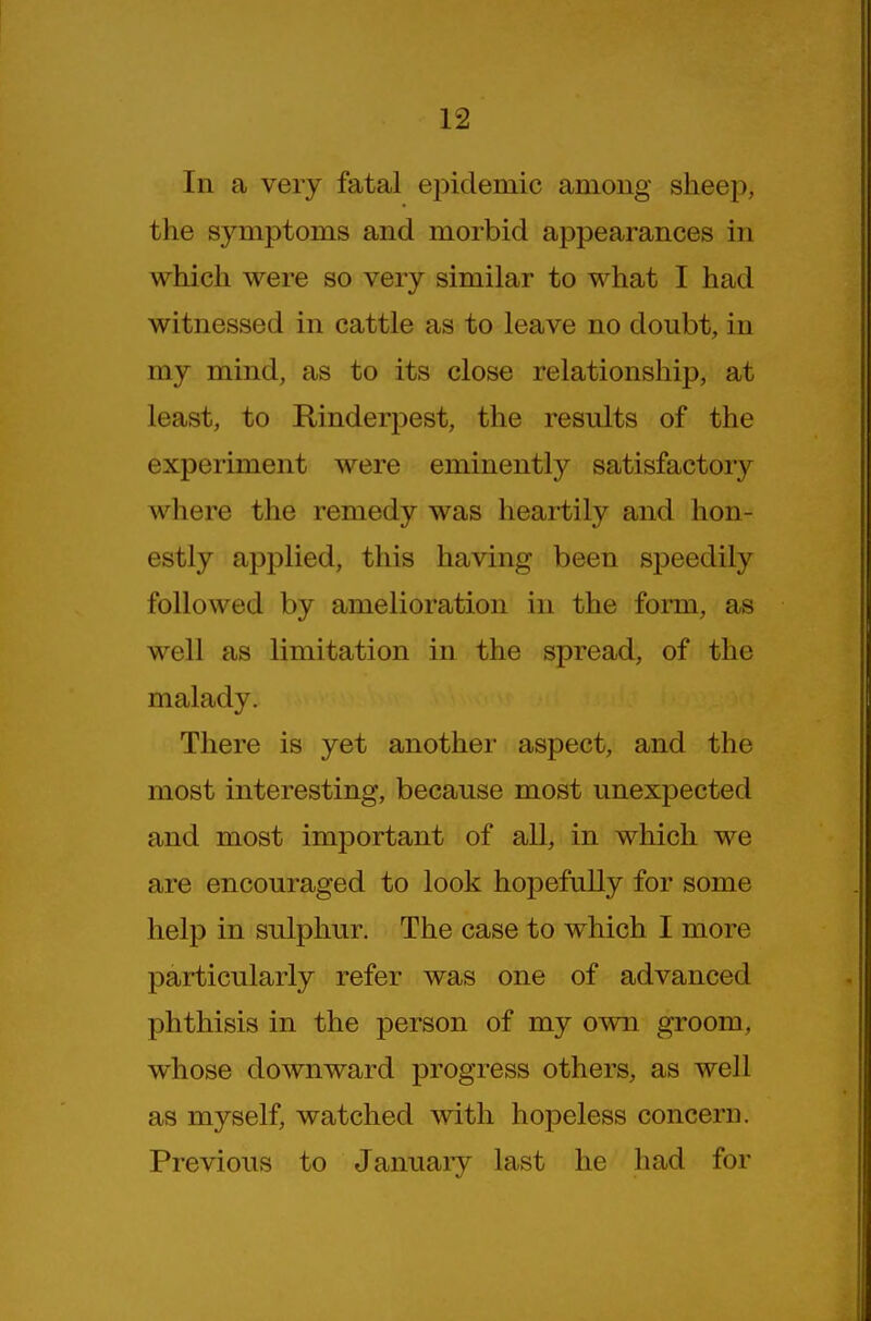 In a very fatal epidemic among sheep, the symptoms and morbid appearances in which were so very similar to what I had witnessed in cattle as to leave no doubt, in my mind, as to its close relationship, at least, to RinderiDest, the results of the experiment were eminently satisfactory where the remedy was heartily and hon- estly applied, this having been speedily followed by amelioration in the form, as well as limitation in the spread, of the malady. There is yet another aspect, and the most interesting, because most unexpected and most important of all, in which we are encouraged to look hopefully for some help in sulphur. The case to which I more particularly refer was one of advanced phthisis in the person of my own groom, whose downward progress others, as well as myself, watched Avith hopeless concern. Previous to January last he had for