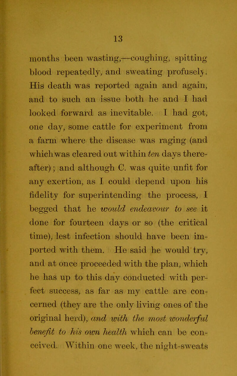 months been wasting,—coughing, spitting- blood repeatedly, and sweating profuselj^. His death was reported again and again, and to such an issue both he and I had looked forward as inevitable. I had got, one day, some cattle for experiment from a farm where the disease was raging (and which was cleared out within ten days there- after) ; and although C. was quite unfit for any exertion, as I could depend upon his fidelity for superintending the process, I begged that he would endeavour to see it done for fourteen days or so (the critical time), lest infection should have been im- ported with them. He said he would try, and at once proceeded with the plan, which he has up to this day conducted with per- fect success, as far as my cattle are con- cerned (they are the only living ones of the original herd), and with the most wonderful benefit to his own health which can be con- ceived. Within one week, the night-sweats