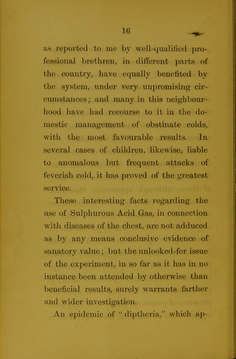 as reported to me by well-qualified pro- fessional brethren, in different parts of the country, have equally benefited by the system, under very unpromising cir- cumstances ; and many in this neighbour- hood have had recourse to it in the do- mestic management of obstinate colds, with the most favourable results. In several cases of children, likewise, liable to anomalous but frequent attacks of feverish cold, it has proved of the greatest service. These interesting facts regarding the use of Sulphurous Acid Gas, in connection with diseases of the chest, are not adduced as by any means conclusive evidence of sanatory value; but the unlooked-for issue of the experiment, in so far as it has in no instance been attended by otherwise than beneficial results, surely warrants farther and wider investigation. An epidemic of  diptheria, which ap-