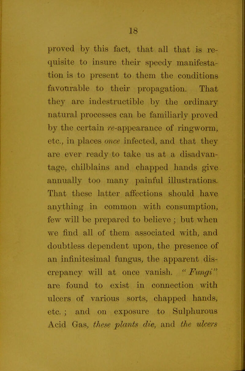 proved by this fact, that all that is re- quisite to insure their speedy manifesta- tion is to present to them the conditions favourable to their propagation. That they are indestructible by the ordinary natural processes can be familiarly proved by the certain re-appearance of ringworm, etc., in places once infected, and that they are ever ready to take us at a disadvan- tage, chilblains and chapped hands give annually too many painful illustrations. That these latter affections should have anything in common with consumption, few will be prepared to believe ; but when we find all of them associated with, and doubtless dependent upon, the presence of an infinitesimal fungus, the apparent dis- crepancy will at once vanish. Fungi are found to exist in connection mth ulcers of various sorts, chapped hands, etc. ; and on exposure to Sulphurous Acid Gas, these plants die, and the ulcers