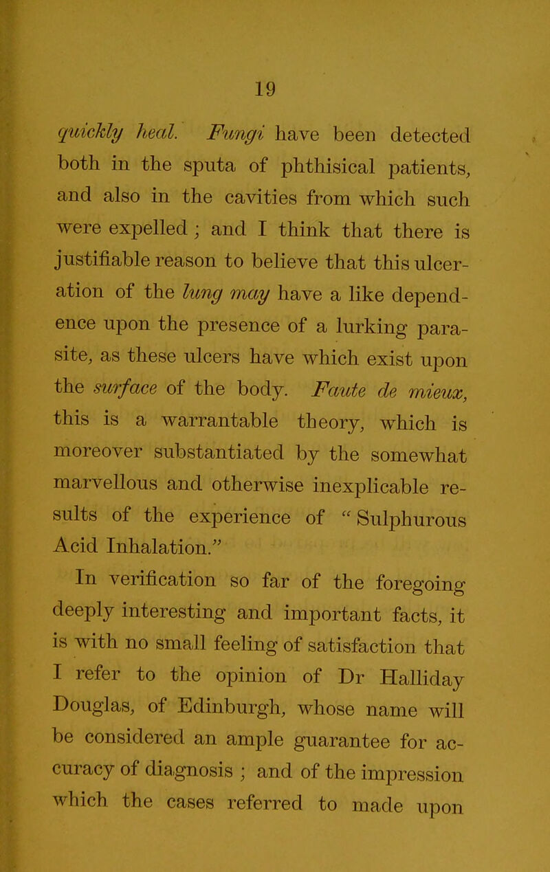 quickly heal. Fungi have been detected both in the sputa of phthisical patients, and also in the cavities from which such were expelled; and I think that there is justifiable reason to believe that this ulcer- ation of the lung may have a like depend- ence upon the presence of a lurking para- site, as these ulcers have which exist upon the surface of the body. Faute de mieux, this is a warrantable theory, which is moreover substantiated by the somewhat marvellous and otherwise inexplicable re- sults of the experience of Sulphurous Acid Inhalation. In verification so far of the foregoing deeply interesting and important facts, it is with no small feeling of satisfaction that I refer to the opinion of Dr Halliday Douglas, of Edinburgh, whose name will be considered an ample guarantee for ac- curacy of diagnosis ; and of the impression which the cases referred to made upon