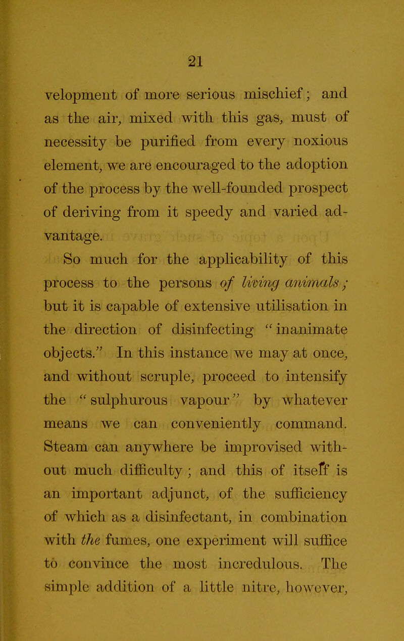 velopment of more serious mischief; and as the air, mixed with this gas, must of necessity be purified from every noxious element, we are encouraged to the adoption of the process by the well-founded prospect of deriving from it speedy and varied ad- vantage. So much for the applicability of this process to the persons of Iwing animals ; but it is capable of extensive utilisation in the direction of disinfecting ''inanimate objects. In this instance we may at once, and without scruple, proceed to intensify the  sulphurous vapour by whatever means we can conveniently command. Steam can anywhere be improvised with- out much difiiculty; and this of itseff is an important adjunct, of the sufficiency of which as a disinfectant, in combination with the fumes, one experiment will suffice to convince the most incredulous. The simple addition of a little nitre, how over,