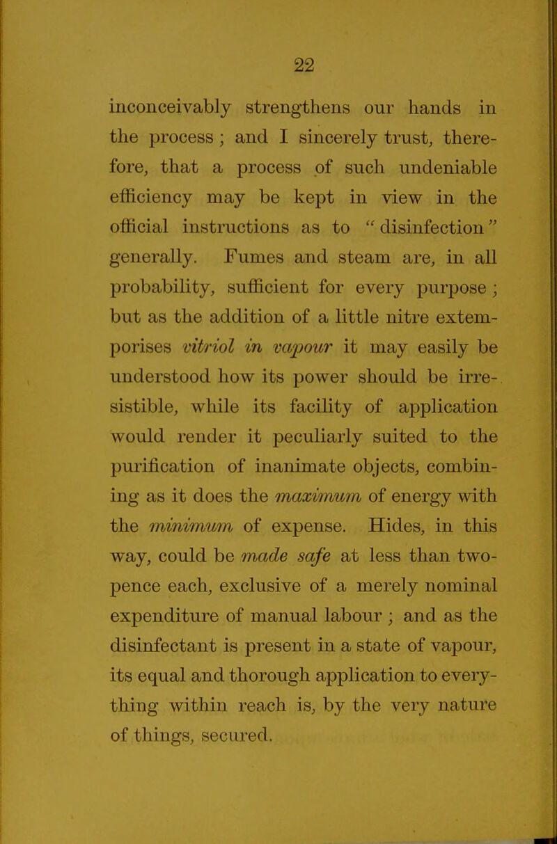 inconceivably strengthens our hands in the process; and I sincerely trust, there- fore, that a process of such undeniable efficiency may be kept in view in the official instructions as to  disinfection generally. Fumes and steam are, in all probability, sufficient for every purpose ; but as the addition of a little nitre extem- porises vitriol in vapour it may easily be understood how its power should be irre- sistible, while its facility of application would render it peculiarly suited to the purification of inanimate objects, combin- ing as it does the maximum of energy with the minimum of expense. Hides, in this way, could be made safe at less than two- pence each, exclusive of a merely nominal expenditure of manual labour ; and as the disinfectant is present in a state of vapour, its equal and thorough application to every- thing within reach is, by the very nature of things, secured.