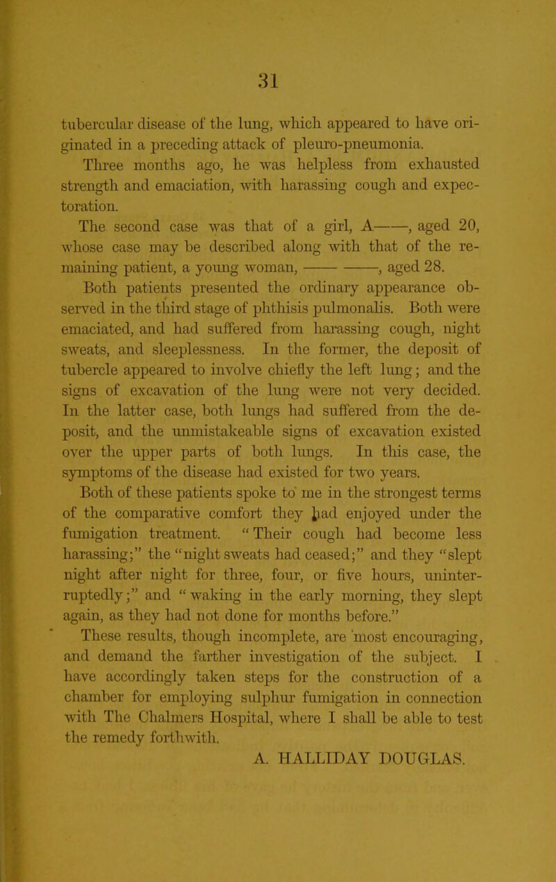 tubercular disease of the lung, which appeared to have ori- ginated in a preceding attack of pleuro-pneunionia. Three montlis ago, he was helpless from exhausted strength and emaciation, with harassing cough and expec- toration. The second case was that of a girl, A , aged 20, whose case may be described along with that of the re- maining patient, a yoimg woman, , aged 28. Both patients presented the ordinary appearance ob- served in the tliird stage of phthisis pulmonalis. Both were emaciated, and had suffered from harassing cough, night sweats, and sleeplessness. In the former, the deposit of tubercle appeared to involve chiefly the left lung; and the signs of excavation of the lung were not very decided. In the latter case, both lungs had su.ffered from the de- posit, and the immistakeable signs of excavation existed over the upper parts of both lungs. In this case, the symptoms of the disease had existed for two years. Both of these patients spoke to me in the strongest terms of the comparative comfort they ^a,d enjoyed under the fumigation treatment.  Their cough had become less harassing; the night sweats had ceased; and they slept night after night for three, four, or five hours, uninter- ruptedly; and waking in the early morning, they slept again, as they had not done for months before. These results, though incomplete, are 'most encouraging, and demand the farther investigation of the subject. I have accordingly taken steps for the construction of a chamber for employing sxdphur fumigation in connection with The Chalmers Hospital, where I shall be able to test the remedy forthwith. A. HALLIDAY DOUGLAS.