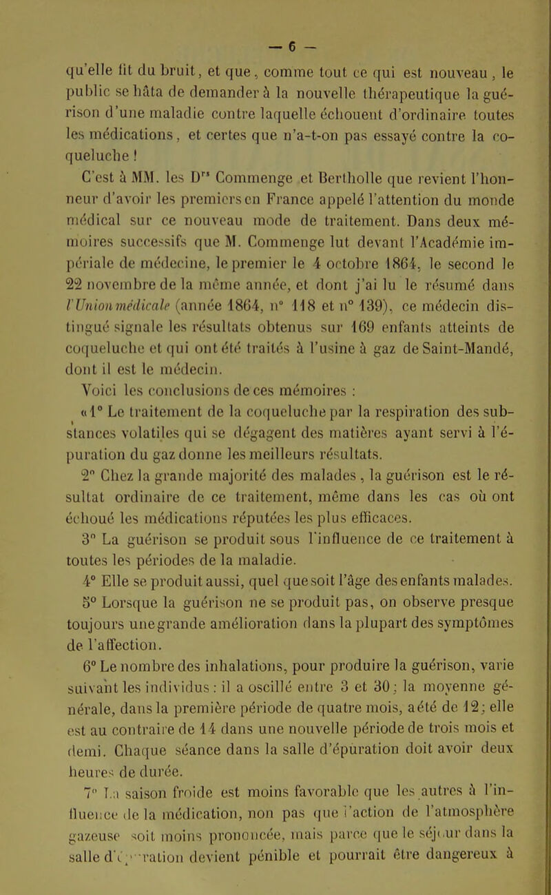 qu'elle lit du bruit, et que, comme tout ce qui est nouveau , le public se hâta de demander à la nouvelle thérapeutique la gué- rison d'une maladie contre laquelle échouent d'ordinaire toutes les médications, et certes que n'a-t-on pas essayé contre la co- queluche ! C'est à MM. les D Commenge et Bertholle que revient l'hon- neur d'avoir les premiers en France appelé l'attention du monde médical sur ce nouveau mode de traitement. Dans deux mé- moires successifs que M. Commenge lut devant l'Académie im- périale de médecine, le premier le 4 octobre 1864, le second le 22 novembre de la même année, et dont j'ai lu le résumé dans V Union médicale (année 1864, n° H8 et n° 139). ce médecin dis- tingué signale les résultats obtenus sur 169 enfants atteints de coqueluche et qui ont été traités à l'usine à gaz de Saint-Mandé, donl il esl le médecin. Voici les conclusions de ces mémoires : «1° Le traitement de la coqueluche par la respiration des sub- stances volatiles qui se dégagent des matières ayant servi à l'é- puration du gaz donne les meilleurs résultats. 2° Chez la grande majorité des malades , la guérison est le ré- sultat ordinaire de ce traitement, même dans les cas où ont échoué les médications réputées les plus efficaces. 3 La guérison se produit sous l'influence de ce traitement à toutes les périodes de la maladie. 4° Elle se produit aussi, quel quesoit l'âge desenfants malades. S0 Lorsque la guérison ne se produit pas, on observe presque toujours une grande amélioration dans la plupart des symptômes de l'affection. 6° Le nombre des inhalations, pour produire la guérison, varie suivant les individus : il a oscillé entre 3 et 30 ; la moyenne gé- nérale, dans la première période de quatre mois, a été de 12; elle est au contraire de 14 dans une nouvelle période de trois mois et demi. Chaque séance dans la salle d'épuration doit avoir deux heure- de durée. 7 f.a saison froide est moins favorable que les autres à l'in- fluence de la médication, non pas que l'action de l'atmosphère gazeuse soit moins prononcée, mais parce que le séjour dans la salle d é- ration devient pénible et pourrait être dangereux à