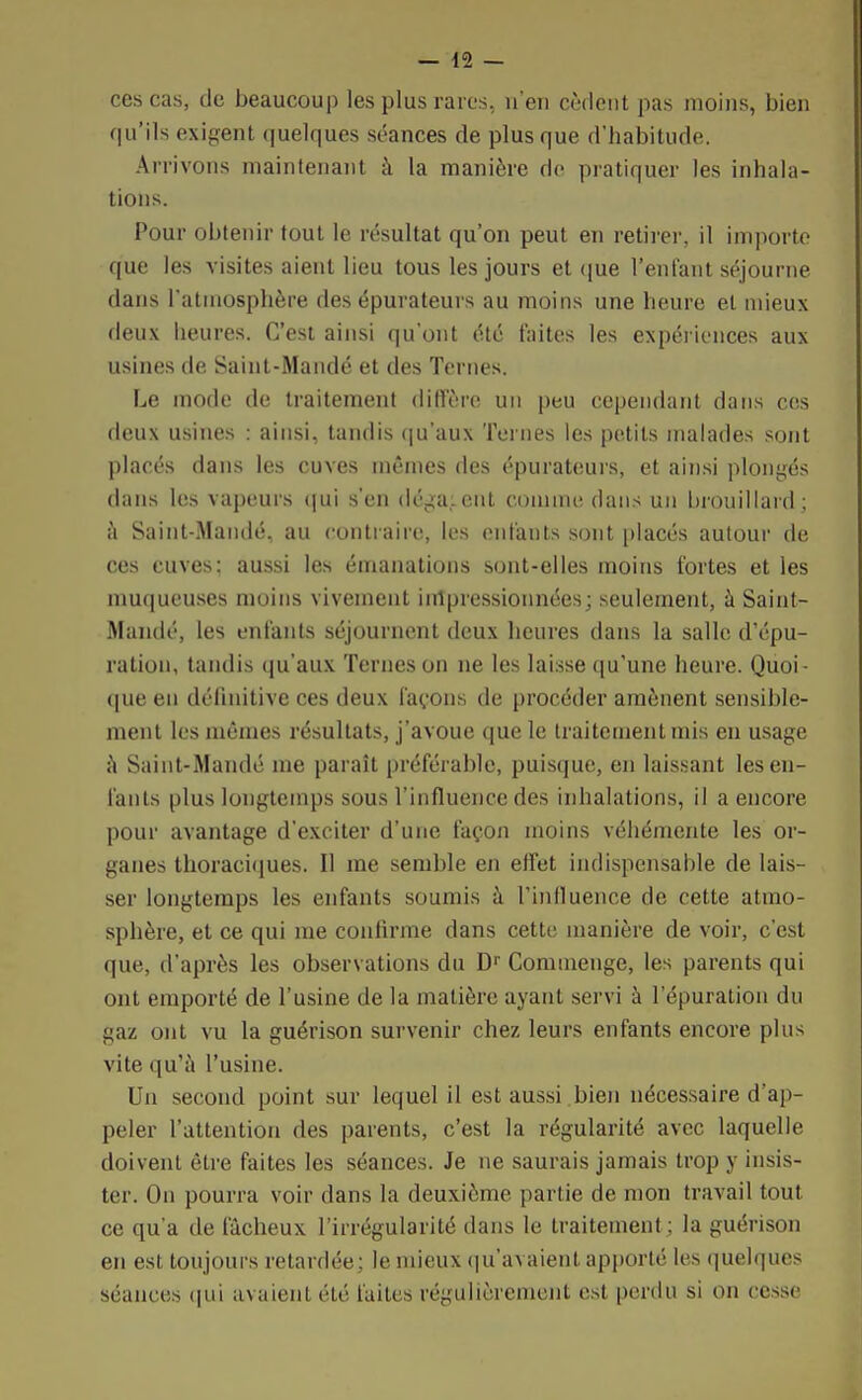 ces cas, de beaucoup les plus rares, n'en cèdent pas moins, bien qu'ils exigent quelques séances de plus que d'habitude. Arrivons maintenant à la manière de pratiquer les inhala- tions. Pour obtenir tout le résultat qu'on peut en retirer, il importe que les visites aient lieu tous les jours et que l'enfant séjourne dans l'atmosphère des épurateurs au moins une heure et mieux deux heures. C'est ainsi qu'ont été faites les expériences aux usines de Saint-Mandé et des Ternes. Le mode de traitement diffère un peu cependant dans ces deux usines : ainsi, tandis qu'aux Ternes les petits malades sont placés dans les cuves mêmes des épurateurs, et ainsi plongés dans les vapeurs qui s'en dégagent comme dans un brouillard; à Saint-Mandé, au contraire, les enfants sont placés autour de ces cuves; aussi les émanations sont-elles moins fortes et les muqueuses moins vivement impressionnées; seulement, à Saint- Mandé, les enfants séjournent deux heures dans la salle d'épu- ration, tandis qu'aux Ternes on ne les laisse qu'une heure. Quoi- que en définitive ces deux façons de procéder amènent sensible- ment les mêmes résultats, j'avoue que le traitement mis en usage à Saint-Mandé me paraît préférable, puisque, en laissant les en- fants plus longtemps sous l'influence des inhalations, il a encore pour avantage d'exciter d'une façon moins véhémente les or- ganes thoraciques. Il me semble en effet indispensable de lais- ser longtemps les enfants soumis à l'influence de cette atmo- sphère, et ce qui me confirme dans cette manière de voir, c'est que, d'après les observations du Dr Commenge, les parents qui ont emporté de l'usine de la matière ayant servi à l'épuration du gaz ont vu la guérison survenir chez leurs enfants encore plus vite qu'à l'usine. Un second point sur lequel il est aussi bien nécessaire d'ap- peler l'attention des parents, c'est la régularité avec laquelle doivent être faites les séances. Je ne saurais jamais trop y insis- ter. On pourra voir dans la deuxième partie de mon travail tout ce qua de fâcheux l'irrégularité dans le traitement; la guérison en est toujours retardée; le mieux qu'avaient apporté les quelques séances qui avaient été faites régulièrement est perdu si on cesse