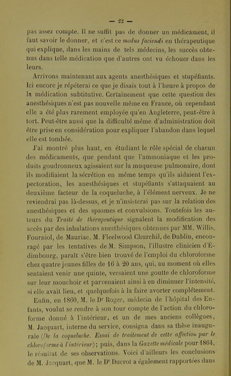 pas assez compte. Il ne suffit pas de donner un médicament, il faut savoir le donner, et c'est ce modus faciendi en thérapeutique qui explique, dans les mains de tels médecins, les succès obte- nus dans telle médication que d'autres ont vu échouer dans les leurs. Arrivons maintenant aux agents aneslhésiques et stupéfiants. Ici encore je répéterai ce que je disais tout à l'heure h propos de la médication sublitutive. Certainement que cette question des anesthésiques n'est pas nouvelle même en France, où cependant elle a été plus rarement employée qu'en Angleterre, peut-être à tort. Peut-être aussi que la difficulté même d'administration doit être priseen considération pour expliquer l'abandon dans lequel elle est tombée. J'ai montré plus haut, en étudiant le rôle spécial de chacun des médicaments, que pendant que l'ammoniaque et les pro- duits goudronneux agissaient sur la muqueuse pulmonaire, dont ils modifiaient la sécrétion en même temps qu'ils aidaient l'ex- pectoration, les anesthésiques et stupéfiants s'attaquaient au deuxième facteur de la coqueluche, à l'élément nerveux. Je ne reviendrai pas là-dessus, et je n'insisterai pas sur la relation des anesthésiques et des spasmes et convulsions. Toutefois les au- teurs du Traité de thérapeutique signalent la modification des accès par des inhalations anesthésiques obtenues par MM. Willis. Fourniol, de Mauriac. M. Fleelwood Churchil, de Dublin, encou- ragé par les tentatives de M. Simpson, l'illustre clinicien d'É- dimbourg, paraît s'être bien trouvé de l'emploi du chloroforme chez quatre jeunes filles de 16 à 20 ans, qui, au moment où elles sentaient venir une quinte, versaient une goutte de chloroforme sur leur mouchoir et parvenaient ainsi à en diminuer l'intensité, si elle avait lieu, et quelquefois à la faire avorter complètement. Enfin, en 1860, M. le Dr Roger, médecin de l'hôpital des En- fants, voulut se rendre à son tour compte de l'action du chloro- forme donné à l'intérieur, et un de mes anciens collègues, M. Jacquart, interne du service, consigna dans sa thèse inaugu- rale {De la coqueluclie. Essai de traitement de cette affection par le chloroforme à l'intérieur); puis, dans la Gazette médicale pour 1861, lerésuiiat de ses observations. Voici d'ailleurs les conclusions de M. Jacquart, que M. le D' Duorol a également rapportées dans