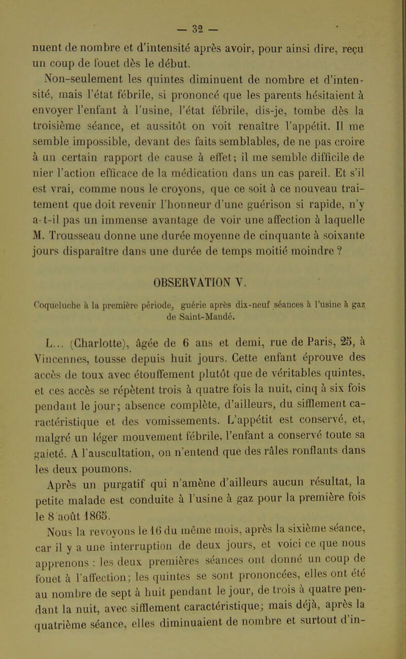 nuent de nombre et d'intensité après avoir, pour ainsi dire, reçu un coup de fouet dès le début. Non-seulement les quintes diminuent de nombre et d'inten- sité, mais l'état fébrile, si prononcé que les parents hésitaient à envoyer l'enfant à l'usine, l'état fébrile, dis-je, tombe dès la troisième séance, et aussitôt on voit renaître l'appétit. Il me semble impossible, devant des faits semblables, de ne pas croire à un certain rapport de cause à effet; il me semble difficile de nier l'action efficace de la médication dans un cas pareil. Et s'il est vrai, comme nous le croyons, que ce soit à ce nouveau trai- tement que doit revenir l'bonneur d'une guérison si rapide, n'y a-t-il pas un immense avantage de voir une affection à laquelle M. Trousseau donne une durée moyenne de cinquante à soixante jours disparaître dans une durée de temps moitié moindre ? OBSERVATION V. foqueluohe à la première période, guérie après dix-neuf séances à l'usine à gaz de Saint-Mandé. L... (Charlotte), âgée de 6 ans et demi, rue de Paris, 25, à Vincennes, tousse depuis huit jours. Cette enfant éprouve des accès de toux avec étouffement plutôt que de véritables quintes, et ces accès se répètent trois à quatre fois la nuit, cinq à six fois pendant le jour; absence complète, d'ailleurs, du sifflement ca- ractéristique et des vomissements. L'appétit est conservé, et, malgré un léger mouvement fébrile, l'enfant a conservé toute sa gaieté. A l'auscultation, on n'entend que des râles ronflants dans les deux poumons. Après un purgatif qui n'amène d'ailleurs aucun résultat, la petite malade est conduite à l'usine à gaz pour la première fois le 8 août 4865. Nous la revoyons le 16 du même mois, après la sixième séance, car il y a une interruption de deux jours, et voici ce que nous apprenons : les deux premières séances ont donné un coup de fouet à l'affection; les quintes se sont prononcées, elles ont été au nombre de sept à huit pendant le jour, de trois à quatre pen- dant la nuit, avec sifflement caractéristique; mais déjà, après la quatrième séance, elles diminuaient de nombre et surtout d'in-