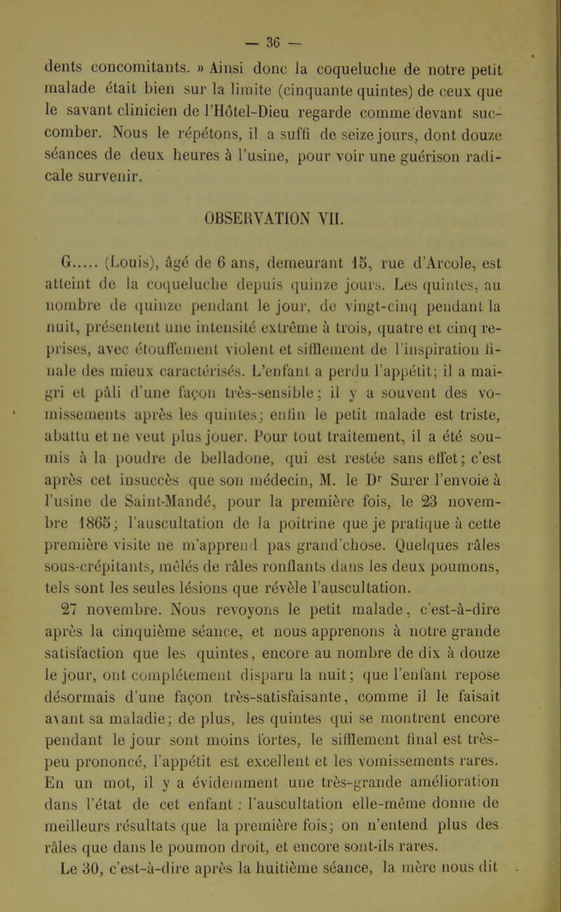 dents concomitants. » Ainsi donc la coqueluche de notre petit malade était bien sur la limite (cinquante quintes) de ceux que le savant clinicien de l'Hôtel-Dieu regarde comme devant suc- comber. Nous le répétons, il a suffi de seize jours, dont douze séances de deux heures à l'usine, pour voir une guérison radi- cale survenir. OBSERVATION VII. G (Louis), âgé de 6 ans, demeurant 15, rue d'Arcole, est atteint de la coqueluche depuis quinze jours. Les quintes, au nombre de quinze pendant le jour, de vingt-cinq pendant la nuit, présentent une intensité extrême à trois, quatre et cinq re- prises, avec étouffenient violent et sifflement de l'inspiration fi- nale des mieux caractérisés. L'enfant a perdu l'appétit; il a mai- gri et pâli d'une façon très-sensible ; il y a souvent des vo- missements après les quintes; enfin le petit malade est triste, abattu et ne veut plus jouer. Pour tout traitement, il a été sou- mis à la poudre de belladone, qui est restée sans effet; c'est après cet insuccès que son médecin, M. le Dr Surer l'envoie à l'usine de Saint-Mandé, pour la première fois, le 23 novem- bre 1865; l'auscultation de la poitrine que je pratique à cette première visite ne m'apprend pas grand'chose. Quelques râles sous-crépitants, mêlés de râles ronflants dans les deux poumons, tels sont les seules lésions que révèle l'auscultation. 27 novembre. Nous revoyons le petit malade, c'est-à-dire après la cinquième séance, et nous apprenons à notre grande satisfaction que les quintes, encore au nombre de dix à douze le jour, ont complètement disparu la nuit; que l'enfant repose désormais d'une façon très-satisfaisante, comme il le faisait a>ant sa maladie; de plus, les quintes qui se montrent encore pendant le jour sont moins fortes, le sifflement linal est très- peu prononcé, l'appétit est excellent et les vomissements rares. En un mot, il y a évidemment une très-grande amélioration dans l'état de cet enfant : l'auscultation elle-même donne de meilleurs résultats que la première fois; on n'entend plus des râles que dans le poumon droit, et encore sont-ils rares. Le 30, c'est-à-dire après la huitième séance, la mère nous dit