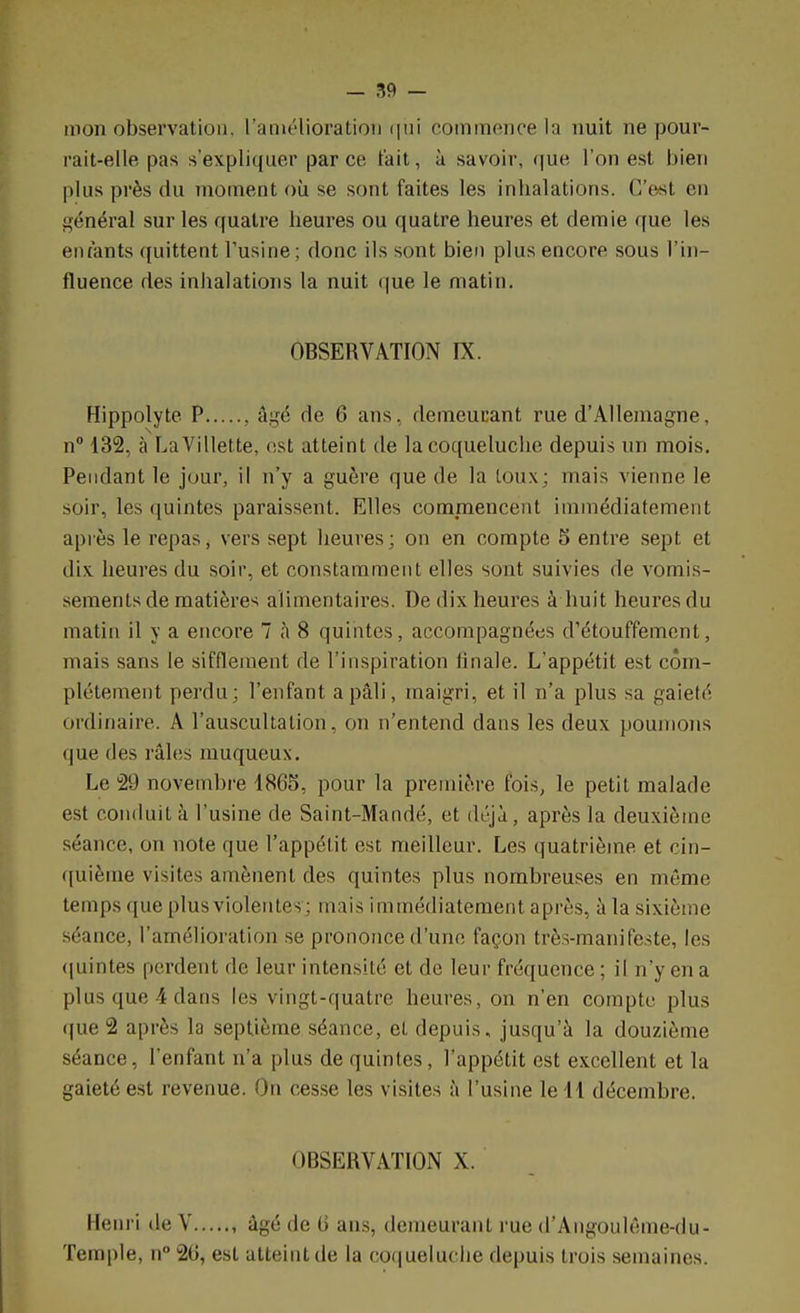 mon observation, l'amélioration qui commence la nuit ne pour- rait-elle pas s'expliquer parce, l'ait, à savoir, que l'on est bien plus près du moment où se sont faites les inhalations. C'est en général sur les quatre heures ou quatre heures et demie que les entants quittent l'usine; donc ils sont bien plus encore sous l'in- fluence des inhalations la nuit que le matin. OBSERVATION IX. Hippolyte P , âgé de 6 ans, demeurant rue d'Allemagne, n° 132, à LaVillette, est atteint de la coqueluche depuis un mois. Pendant le jour, il n'y a guère que de la toux ; mais vienne le soir, les quintes paraissent. Elles commencent immédiatement après le repas, vers sept heures ; on en compte 5 entre sept et dix. heures du soir, et constamment elles sont suivies de vomis- sements de matières alimentaires. De dix heures à huit heures du matin il y a encore 7 à 8 quintes, accompagnées d'étouffement, mais sans le sifflement de l'inspiration linale. L'appétit est com- plètement perdu; l'enfant a pâli, maigri, et il n'a plus sa gaieté ordinaire. A l'auscultation, on n'entend dans les deux poumons que des râles nmqueux. Le 29 novembre 1865, pour la première fois, le petit malade est conduit à l'usine de Saint-Mandé, et déjà , après la deuxième séance, on note que l'appétit est meilleur. Les quatrième et cin- quième visites amènent des quintes plus nombreuses en même temps que plus violentes-; mais immédiatement après, à la sixième séance, l'amélioration se prononce d'une façon très-manifeste, les quintes perdent de leur intensité et de leur fréquence ; il n'y en a plus que 4 dans les vingt-quatre heures, on n'en compte plus que 2 après la septième séance, et depuis, jusqu'à la douzième séance, l'enfant n'a plus de quintes, l'appétit est excellent et la gaieté est revenue. On cesse les visites à l'usine le 11 décembre. OBSERVATION X. Henri de V , âgé de G ans, demeurant rue d'Angoulême-du- Temple, n° 20, est atteint de la coqueluche depuis trois semaines.