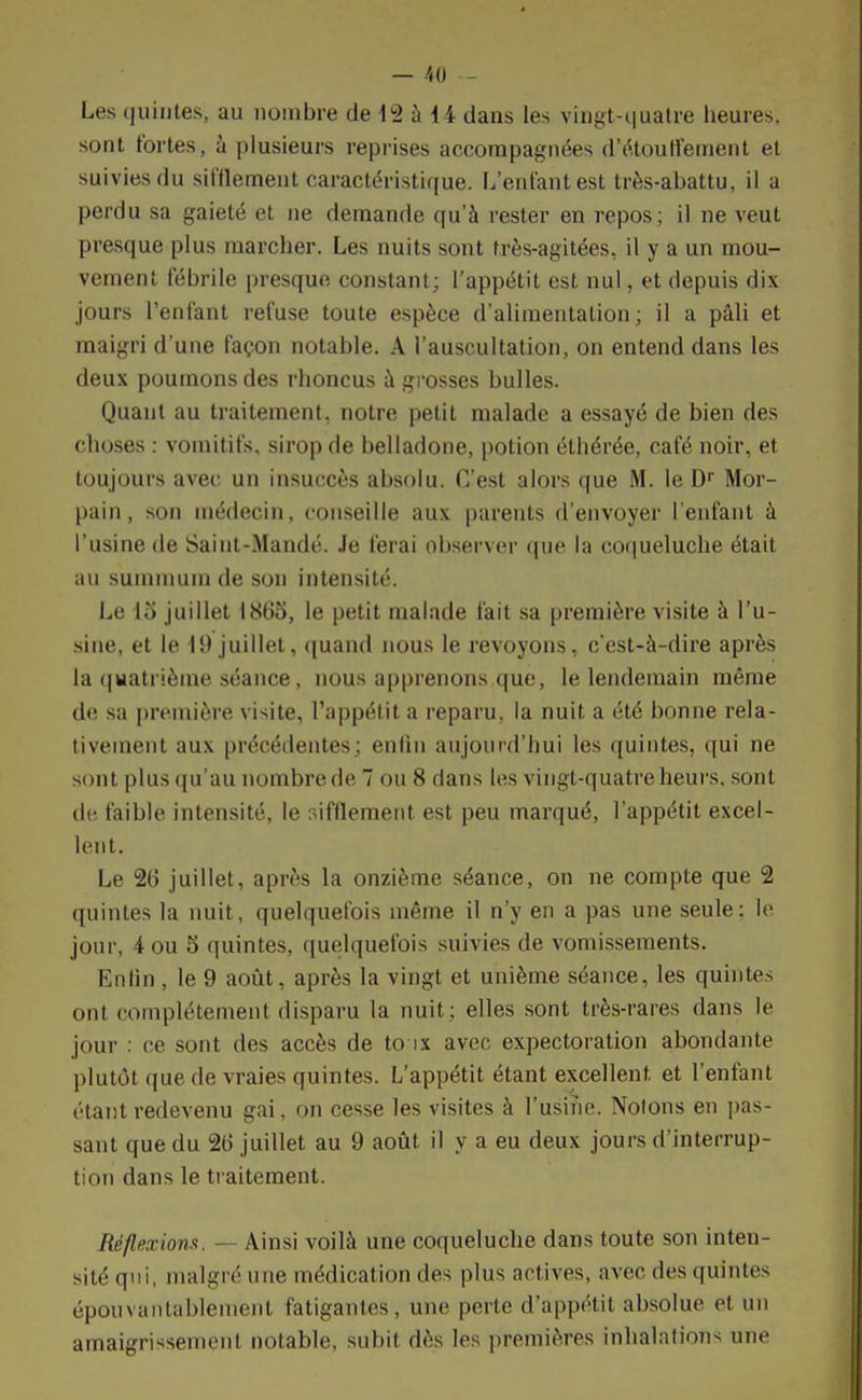Les quintes, au nombre de 12 à 14 dans les vingt-quatre heures, sont fortes, à plusieurs reprises accompagnées d'étoutfement et suivies du sifflement caractéristique. L'enfant est très-abattu, il a perdu sa gaieté et ne demande qu'à rester en repos; il ne veut presque plus marcher. Les nuits sont très-agitées, il y a un mou- vement fébrile presque constant; l'appétit est nul, et depuis dix jours l'enfant refuse toute espèce d'alimentation; il a pâli et maigri d'une façon notable. A l'auscultation, on entend dans les deux poumons des rhoncus à grosses bulles. Quant au traitement, notre petit malade a essayé de bien des choses : vomitifs, sirop de belladone, potion éthérée, café noir, et toujours avec un insuccès absolu. C'est alors que M. le Dr Mor- pain, son médecin, conseille aux parents d'envoyer l'enfant à l'usine de Saint-Mandé. Je ferai observer que la coqueluche était au summum de son intensité. Le 15 juillet 1865, le petit malade fait sa première visite à l'u- sine, et le 19 juillet, quand nous le revoyons, c'est-à-dire après la quatrième séance, nous apprenons que, le lendemain même de sa première visite, l'appétit a reparu, la nuit a été bonne rela- tivement aux précédentes; enfin aujourd'hui les quintes, qui ne sont plus qu'au nombre de 7 ou 8 dans les vingt-quatre heurs, sont de faible intensité, le sifflement est peu marqué, l'appétit excel- lent. Le 26 juillet, après la onzième séance, on ne compte que 2 quintes la nuit, quelquefois même il n'y en a pas une seule; le jour, 4 ou 5 quintes, quelquefois suivies de vomissements. Knfin , le 9 août, après la vingt et unième séance, les quintes onl complètement disparu la nuit ; elles sont très-rares dans le jour : ce sont des accès de to ix avec expectoration abondante plutôt que de vraies quintes. L'appétit étant excellent et l'enfant étant redevenu gai, on cesse les visites à l'usine. Notons en pas- sant que du 26 juillet au 9 août il y a eu deux jours d'interrup- tion dans le traitement. Réflexions. — Ainsi voilà une coqueluche dans toute son inten- sité qui, malgré une médication des plus actives, avec des quintes épouvantableinenl fatigantes, une perte d'appétit absolue et un amaigrissement notable, subit dès les premières inhalations une