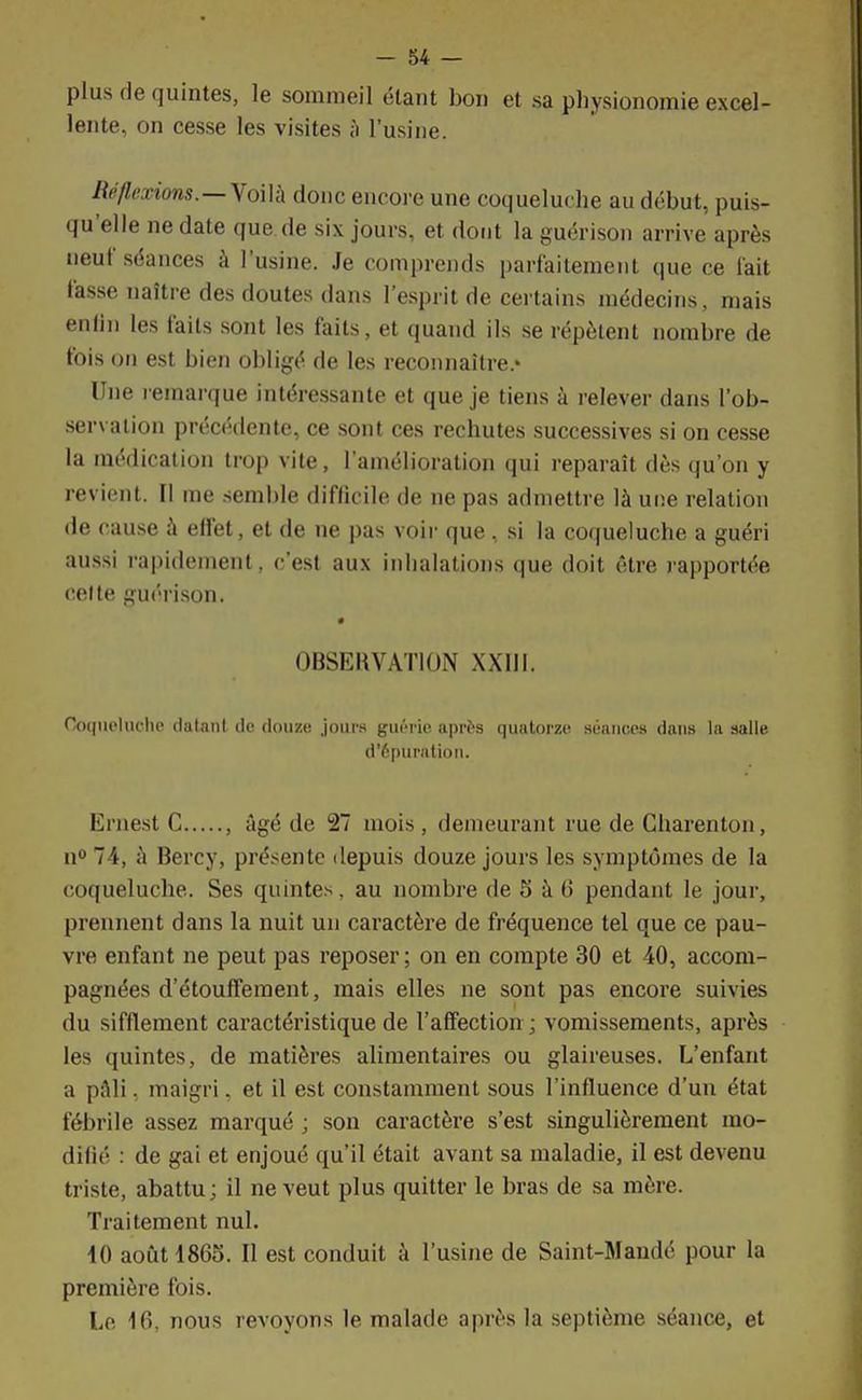 plus de quintes, le sommeil étant bon et sa physionomie excel- lente, on cesse les visites à l'usine. Réflexions.—Voilà donc encore une coqueluche au début, puis- qu'elle ne date que de six jours, et dont la guérison arrive après neuf séances à l'usine. Je comprends parfaitement que ce l'ait tasse naître des doutes dans l'esprit de certains médecins, mais enfin les faits sont les faits, et quand ils se répètent nombre de fois on est bien obligé de les reconnaître.* Une remarque intéressante et que je tiens à relever dans l'ob- servation précédente, ce sont ces rechutes successives si on cesse la médication trop vite, l'amélioration qui reparaît dès qu'on y revient. Il me semble difficile de ne pas admettre là une relation de cause à effet, et de ne pas voir que, si la coqueluche a guéri aussi rapidement, c'est aux inhalations que doit être rapportée celte guérison. OBSERVATION XXIII. Coqueluche datant de douze jours guérie après quatorze séances dans la salle d'épuration. Ernest C , âgé de 27 mois , demeurant rue de Gharenton, n° 74, à Bercy, présente depuis douze jours les symptômes de la coqueluche. Ses quintes, au nombre de S à 6 pendant le jour, prennent dans la nuit un caractère de fréquence tel que ce pau- vre enfant ne peut pas reposer ; on en compte 30 et 40, accom- pagnées d'étouffe m en t, mais elles ne sont pas encore suivies du sifflement caractéristique de l'affection ; vomissements, après les quintes, de matières alimentaires ou glaireuses. L'enfant a pAli. maigri, et il est constamment sous l'influence d'un état fébrile assez marqué ; son caractère s'est singulièrement mo- difié : de gai et enjoué qu'il était avant sa maladie, il est devenu triste, abattu; il ne veut plus quitter le bras de sa mère. Traitement nul. 10 août 1865. Il est conduit à l'usine de Saint-Mandé pour la première fois. Le 16, nous revoyons le malade après la septième séance, et