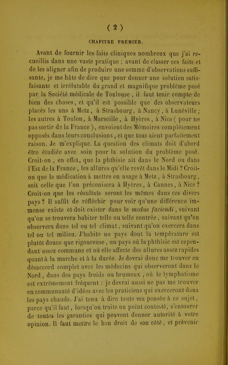 CHAPITRE PREMIER. Avant de fournir les faiis cliniques nombreux que j'ai re- cueillis dans une vaste pratique ; avant de classer ces faits et de les aligner afin de produire une somme d'observations sulïl- sante, je me hàle de dire que pour donner une solution satis- faisante et irn^Jutable du grand et magnifique problème posé par la Société médicale de Toulouse , il faut tenir compte de bien des choses, et qu'il est possible que des observateurs placés les uns à Metz, à Strasbourg, à Nancy, à Lunéville; les autres à Toulon, à Marseille , à Hyères, à Nice ( pour ne pas sortir da la France ), envoient des Mémoires complètement opposés dans leurs conclusions, et que tous aient parfaitement raison. Je m'explique. La question des climats doit d'abord être étudiée avec soin pour la solution du problème posé. Croit-on , en effet, que la phlhisie ait dans le Nord ou dans l'Est de la France , les allures qu'elle revêt dans le Midi ? Croit- on que la médication à mettre en usage à Metz, à Strasbourg, soit celle que l'on préconisera à Hyères, à Cannes, à Nice ? Croit-on que les résultats seront les mêmes dans ces divers pays? 11 suffit de réfléchir pour voir qu'une difl'érence im- mense existe et doit exister dans le modus faciendi, suivant qu'on se trouvera habiter telle ou telle contrée, suivant qu'on observera dans tel ou tel climat, suivant qu'on exercera dans tel ou tel milieu. J'habite un pays dont la température est plutôt douce que rigoureuse, un pays où la phthisie est cepen- dant assez commune et où elle affecte des allures assez rapides quant à la marche et à la durée. Je devrai donc me trouver en désaccord complet avec les médecins qui observeront dans le Nord, dans des pays froids ou brumeux , où le lymphatisme est extrêmement fréquent : je devrai aussi ne pas me trouver en communauté d'idées avec les praticiens qui exerceront dans les pays chauds. J'ai tenu à dire toute ma pensée à ce sujet, parce qu'il faut, lorsqu'on traite un point contesté, s'entourer do toutes les garanties qui peuvent donner autorité à votre opinion. Il faut mettre le bon droit de son côté, et prévenir