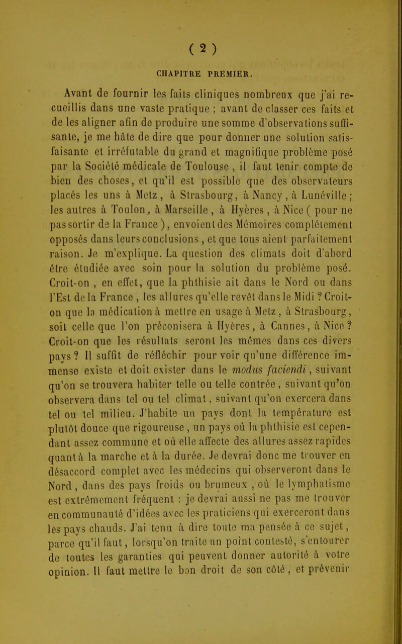 CHAPITRE PREMIER. Avant de fournir les faiis cliniques nombreux que j'ai re- cueillis dans une vaste pratique ; avant de classer ces faits et de les aligner afin de produire une somme d'observations sulïl- sante, je me hàle de dire que pour donner une solution satis- faisante et irn^Jutable du grand et magnifique problème posé par la Société médicale de Toulouse , il faut tenir compte de bien des choses, et qu'il est possible que des observateurs placés les uns à Metz, à Strasbourg, à Nancy, à Lunéville; les autres à Toulon, à Marseille , à Hyères, à Nice ( pour ne pas sortir da la France ), envoient des Mémoires complètement opposés dans leurs conclusions, et que tous aient parfaitement raison. Je m'explique. La question des climats doit d'abord être étudiée avec soin pour la solution du problème posé. Croit-on , en effet, que la phlhisie ait dans le Nord ou dans l'Est de la France , les allures qu'elle revêt dans le Midi ? Croit- on que la médication à mettre en usage à Metz, à Strasbourg, soit celle que l'on préconisera à Hyères, à Cannes, à Nice ? Croit-on que les résultats seront les mêmes dans ces divers pays? 11 suffit de réfléchir pour voir qu'une difl'érence im- mense existe et doit exister dans le modus faciendi, suivant qu'on se trouvera habiter telle ou telle contrée, suivant qu'on observera dans tel ou tel climat, suivant qu'on exercera dans tel ou tel milieu. J'habite un pays dont la température est plutôt douce que rigoureuse, un pays où la phthisie est cepen- dant assez commune et où elle affecte des allures assez rapides quant à la marche et à la durée. Je devrai donc me trouver en désaccord complet avec les médecins qui observeront dans le Nord, dans des pays froids ou brumeux , où le lymphatisme est extrêmement fréquent : je devrai aussi ne pas me trouver en communauté d'idées avec les praticiens qui exerceront dans les pays chauds. J'ai tenu à dire toute ma pensée à ce sujet, parce qu'il faut, lorsqu'on traite un point contesté, s'entourer do toutes les garanties qui peuvent donner autorité à votre opinion. Il faut mettre le bon droit de son côté, et prévenir