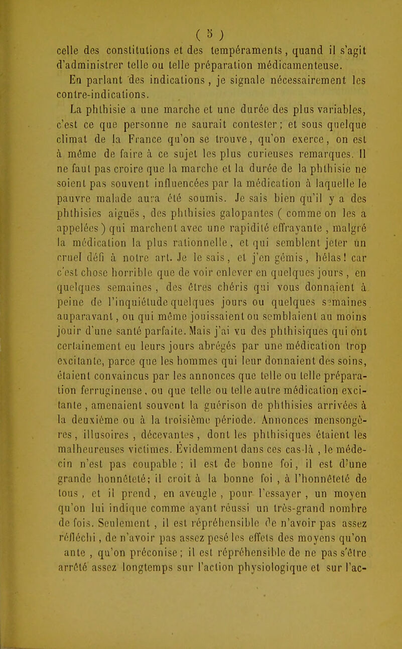 ( 0 ) celle des constitutions et des tempéraments, quand il s'agit d'administrer telle ou telle préparation médicamenteuse. En parlant des indications , je signale nécessairement les contre-indications. La phlhisie a une marche el une durée des plus variables, c'est ce que personne ne saurait contester; et sous quelque climat de la France qu'on se trouve, qu'on exerce, on est à môme de faire à ce sujet les plus curieuses remarques. Il ne faut pas croire que la marche et la durée de la phlhisie ne soient pas souvent influencées par la médication à laquelle le pauvre malade aura été soumis. Je sais bien qu'il y a des phlhisies aiguës, des phlhisies galopantes ( comme on les a appelées ) qui marchent avec une rapidité effrayante , malgré la médication la plus rationnelle, et qui semblent jeter un cruel défi à notre art. Je le sais, et j'en gémis, hélas! car c'est chose horrible que de voir enlever en quelques jours , en quelques semaines , des êtres chéris qui vous donnaient à peine de l'inquiétude quelques jours ou quelques s emaines auparavant, ou qui même jouissaient ou semblaient au moins jouir d'une santé parfaite. Mais j'ai vu des phthisiques qui ont certainement eu leurs jours abrégés par une médication trop excitante, parce que les hommes qui leur donnaient des soins, étaient convaincus par les annonces que telle ou telle prépara- lion ferrugineuse, ou que telle ou telle autre médication exci- tante , amenaient souvent la guérison de phlhisies arrivées à la deuxième ou à la troisième période. Annonces mensongè- res, illusoires , décevantes, dont les phthisiques étaient les malheureuses victimes. Évidemment dans ces cas-là , le méde- cin n'est pas coupable; il est de bonne foi, il est d'une grande honnêteté; il croit à la bonne foi , à l'honnêteté de tous, et il prend, en aveugle , pour l'essayer, un moyen qu'on lui indique comme ayant réussi un très-grand nombre de fois. Seulement , il est répréhcnsibic de n'avoir pas assez réfléchi, de n'avoir pas assez pesé les effets des moyens qu'on ante , qu'on préconise; il est répréhensiblc de ne pas s'être arrêté assez longtemps sur l'action physiologique et sur l'ac-