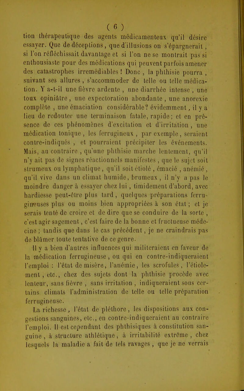 lion thérapeutique des agents médicamenteux qu'il désire essayer. Que de déceptions, que d'illusions on s'épargnerait, si l'on réfléchissait davantage et si l'on ne se montrait pas si enthousiaste pour des médications qui peuvent parfois amener des catastrophes irremédiahles ! Donc , la phlhisie pourra , suivant ses allures, s'accommoder de telle ou telle médica- tion. Y a-t-il une fièvre ardente , une diarrhée intense , une toux opiniâtre, une expectoration abondante , une anorexie complète , une émaciation considérable? évidemment ^ il y a lieu de redouter une terminaison fatale, rapide; et en pré- sence de ces phénomènes d'excitation et d'irritation , une médication tonique, les ferrugineux , par exemple, seraient contrc-indiqnés , et pourraient précipiter les événements. Mais, au contraire , qu'une phlhisie marche lentement, qu'il n'y ait pas de signes roactionnols manifestes, que le sujt?t soit slrumeux ou lymphatique, qu'il soit étiolé , émacié , anémié , qu'il vive dans un climat humide, brumeux , il n'y a pas le moindre danger à essayer chez lui , timidement d'abord, avec hardiesse peul-élrc plus lard , quelques préparations ferru- giiwuses plus ou moins bien appropriées à son état ; et je serais tenté de croire et de dire que se conduire de la sorte , c'est agir sagement, c'est faire de la bonne et fructueuse méde- cine ; tandis que dans le cas précédent, je ne craindrais pas de blâmer toute tentative de ce genre. 11 y a bien d'autres influences qui militeraient en faveur de la médication ferrugineuse, ou qui en contre-indiqueraient l'emploi : l'état de misère, l'anémie, les scrofules, l'étiole- menl, etc., chez des sujets dont la phlhisie procède avec lenteur, sans fièvre , sans irritation , indiqueraient sous cer- tains climats l'administration de telle ou telle préparation ferrugineuse. La richesse, l'étal de pléthore, les dispositions aux con- gestions sanguines, etc., en contre-indiqueraient au contraire l'emploi. 11 est cependant des phlhisiques à constitution san- guine, à structure athlétique, à irritabilité extrême , chez lesquels la maladie a fait de tels ravages, que je ne verrais