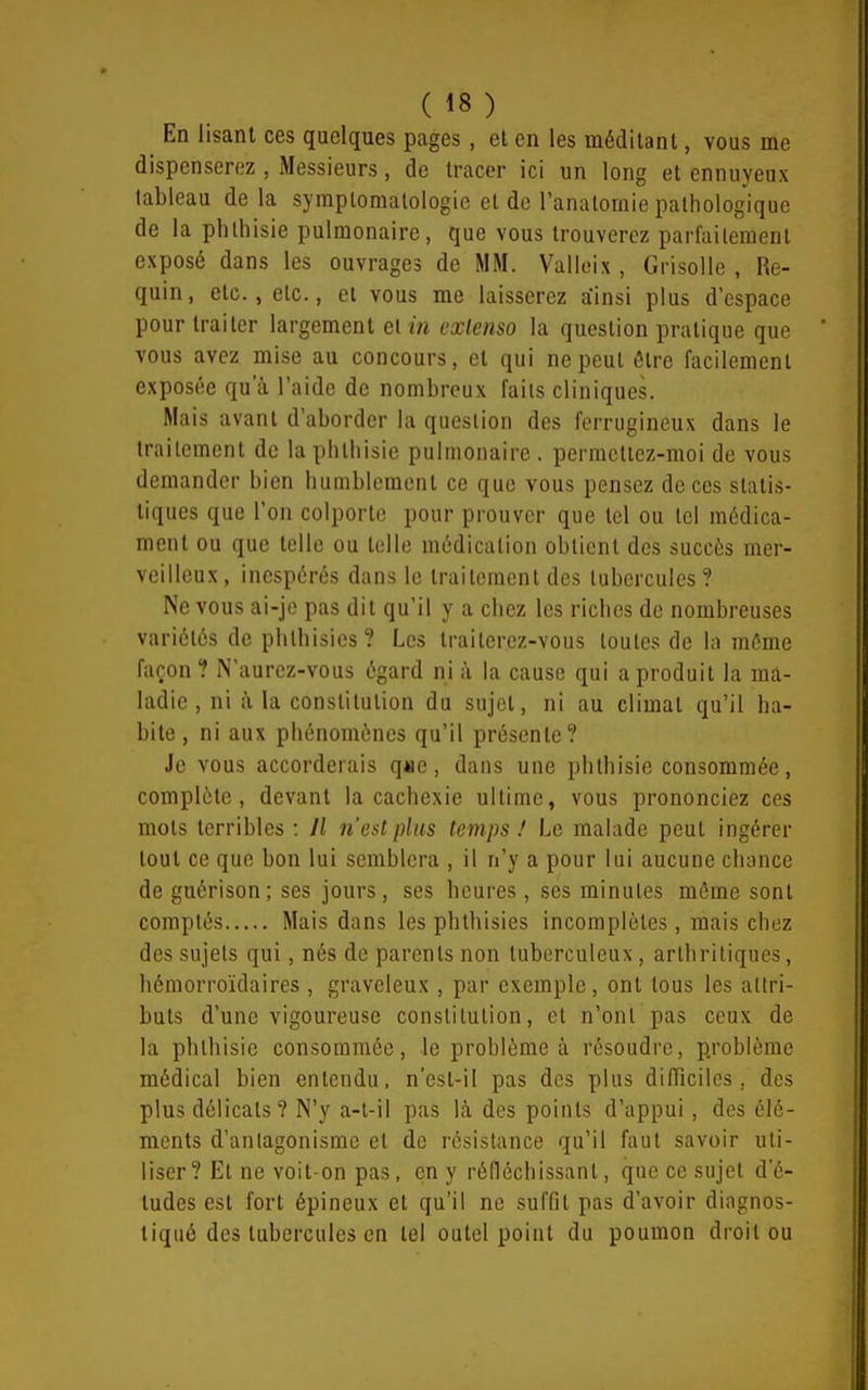 En lisant ces quelques pages , et en les méditant, vous me dispenserez , Messieurs, de tracer ici un long et ennuyeux tableau de la symplomatologie et de l'anatomie pathologique de la phlhisie pulmonaire, que vous trouverez parl'ailemenl exposé dans les ouvrages de MM. Valleix , Grisolle , Re- quin, etc., etc., Cl vous me laisserez ainsi plus d'espace pour traiter largement el in extenso la question pratique que vous avez mise au concours, el qui ne peut être facilement exposée qu'à l'aide de nombreux faits cliniques. Mais avant d'aborder la question des ferrugineux dans le traitement de la phlhisie pulmonaire . permettez-moi de vous demander bien humblement ce que vous pensez de ces statis- tiques que l'on colporte pour prouver que tel ou tel médica- ment ou que telle ou telle médication obtient des succès mer- veilleux, inespérés dans le trailemcnt des tubercules? Ne vous ai-je pas dit qu'il y a chez les riches de nombreuses variétés de pbthisics? Les traiterez-vous toutes de la môme façon 1 N'aurez-vous égard ni à la cause qui a produit la ma- ladie , ni à la constitution du sujet, ni au climat qu'il ha- bite, ni aux phénomènes qu'il présente? Je vous accorderais q*ie, dans une phlhisie consommée, complète, devant la cachexie ultime, vous prononciez ces mots terribles : Il n'est plus temps ! Le malade peut ingérer tout ce que bon lui semblera , il n'y a pour lui aucune chance de guérison; ses jours, ses heures, ses minutes môme sont comptés Mais dans les phthisies incomplètes, mais chez des sujets qui, nés de parents non tuberculeux, arthritiques, hémorroïdaires , graveleux , par exemple, ont tous les attri- buts d'une vigoureuse constilulion, et n'ont pas ceux de la phlhisie consommée, le problème à résoudre, problème médical bien entendu, n'est-il pas des plus difficiles, des plus délicats? N'y a-l-il pas là des points d'appui, des élé- ments d'anlagonismc el de résistance qu'il faut savoir uti- liser ? Et ne voit-on pas, en y réfléchissant, que ce sujet d'é- tudes est fort épineux et qu'il ne suffit pas d'avoir diagnos- tiqué des tubercules en tel outel point du poumon droit ou