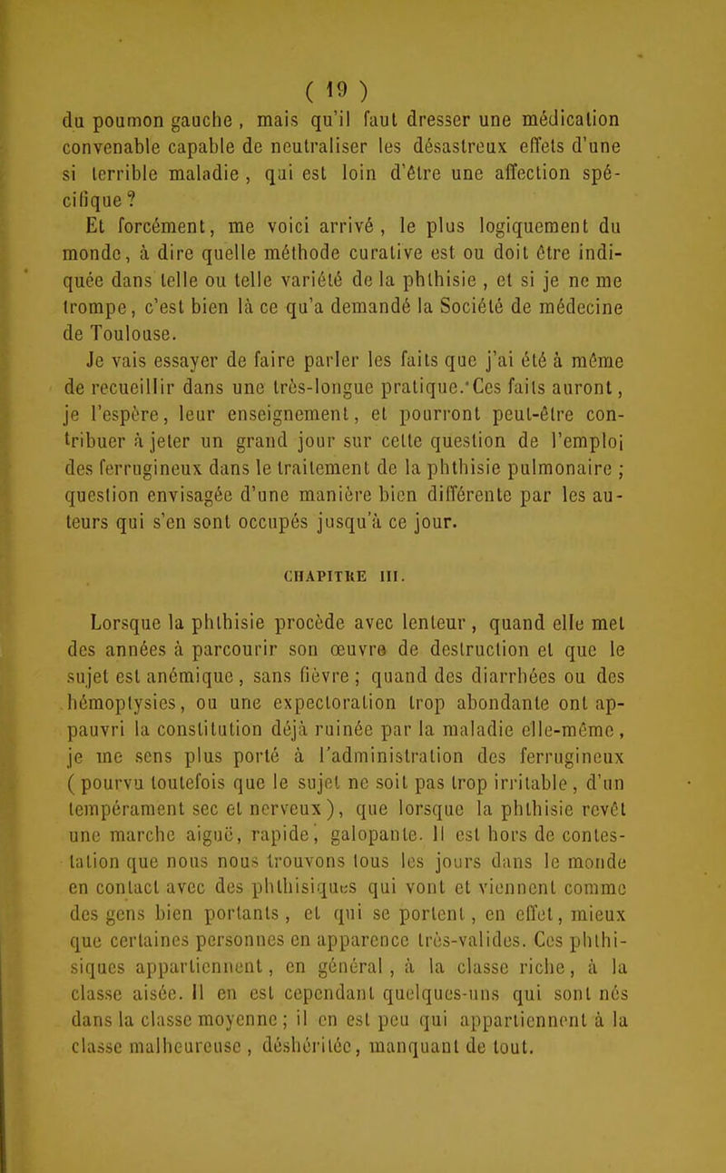 du poumon gauche , mais qu'il faut dresser une médication convenable capable de neutraliser les désastreux effets d'une si terrible maladie , qui est loin d'être une affection spé- cifique ? Et forcément, me voici arrivé, le plus logiquement du monde, à dire quelle méthode curative est ou doit être indi- quée dans telle ou telle variété de la phthisie , et si je ne me trompe, c'est bien là ce qu'a demandé la Société de médecine de Toulouse. Je vais essayer de faire parler les faits que j'ai été à même de recueillir dans une trôs-longue pratique.'Ces faits auront, je l'espère, leur enseignement, et pourront peut-être con- tribuer à jeter un grand jour sur cette question de l'emploi des ferrugineux dans le traitement de la phthisie pulmonaire ; question envisagée d'une manière bien différente par les au- teurs qui s'en sont occupés jusqu'à ce jour. CHAPITRE III. Lorsque la phthisie procède avec lenteur , quand elle met des années à parcourir son œuvre de destruction et que le sujet est anémique, sans fièvre; quand des diarrhées ou des hémoplysies, ou une expectoration trop abondante ont ap- pauvri la constitution déjà ruinée par la maladie elle-même, je me sens plus porté à l'administration des ferrugineux (pourvu toutefois que le sujet ne soit pas trop irritable , d'un tempérament sec et nerveux ), que lorsque la phthisie revêt une marche aiguë, rapide j galopante. 11 est hors de contes- tation que nous nous trouvons tous les jours dans le monde en contact avec des phlhisiquiîS qui vont et viennent comme des gens bien portants, et qui se portent, en effet, mieux que certaines personnes en apparence très-valides. Ces phthi- siqucs appartiennent, en général, à la classe riche, à la classe aisée, il en est cependant quelques-uns qui sont nés dans la classe moyenne ; il en est peu qui appartiennent à la classe malheureuse , déshéritée, manquaut de tout.