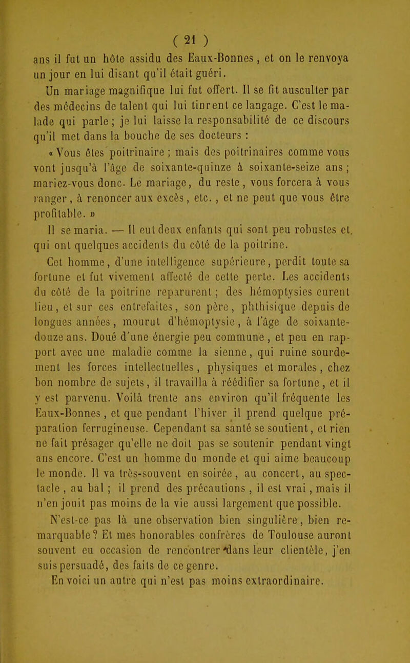 ans il fut un hôte assidu des Eaux-Bonnes, et on le renvoya un jour en lui disant qu'il était guéri. Un mariage magnifique lui fut offert. Il se fit ausculter par des médecins de talent qui lui tinrent ce langage. C'est le ma- lade qui parle; je lui laisse la responsabilité de ce discours qu'il met dans la bouche de ses docteurs : «Vous êtes poitrinaire ; mais des poitrinaires comme vous vont jusqu'à l'âge de soixante-quinze à soixante-seize ans; mariez-vous donc Le mariage, du reste , vous forcera à vous ranger, à renoncer aux excès, etc. , et ne peut que vous être profitable. » 11 se maria. — 11 eut deux enfants qui sont peu robustes et. qui ont quelques accidents du côté de la poitrine. Cet homme, d'une intelligence supérieure, perdit toute sa fortune et fut vivement affecté de cette perle. Les accidents (lu côté de la poitrine reparurent; des hémoplysies eurent lieu, et sur ces entrefaites, son père, phthisique depuis de longues années, mourut d'hémoptysie, à l'âge de soixante- douze ans. Doué d'une énergie peu commune , et peu en rap- port avec une maladie comme la sienne, qui ruine sourde- ment les forces intellectuelles, physiques et morales, chez bon nombre de sujets, il travailla à réédifier sa fortune, et il y est parvenu. Voilà trente ans environ qu'il fréquente les Ivaux-Bonnes, et que pendant l'hiver il prend quelque pré- paration ferrugineuse. Cependant sa santé se soutient, et rien ne fait présager qu'elle ne doit pas se soutenir pendant vingt ans encore. C'est un homme du monde et qui aime beaucoup le monde. 11 va très-souvent en soirée, au concert, au spec- tacle , au bal ; il prend des précautions , il est vrai, mais il n'en jouit pas moins de la vie aussi largement que possible. N'est-ce pas là une observation bien singulière, bien re- marquable? Et mes honorables confrères do Toulouse auront souvent eu occasion de rencontrer'dans leur clientèle, j'en suis persuadé, des faits de ce genre. En voici un autre qui n'est pas moins extraordinaire.