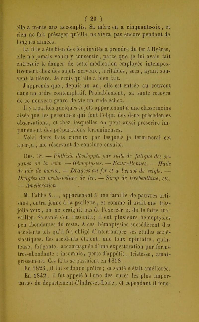 elle a trente ans accomplis. Sa mère en a cinquanle-six, et rien ne fait présager qu'elle ne vivra pas encore pendant de longues années. La fille a été bien des fois invitée à prendre du fer à Ilyôres, elle n'a jamais voulu y consentir, parce que je lui avais fait entrevoir le danger de cette médication employée intempes- tivementchez des sujets nerveux , irritables, secs, ayant sou- vent la fièvre. Je crois qu'elle a bien fait. J'apprends que , depuis un an, elle est entrée au couvent dans un ordre contemplatif. Probablement, sa santé recevra de ce nouveau genre de vie un rude échec. 11 y a parfois quelques sujets appartenant à une classe moins aisée que les personnes qui font l'objet des deux précédentes observations, et chez lesquelles on peut aussi prescrire im- punément des préparations ferrugineuses. Voici deux faits curieux par lesquels je terminerai cet aperçu , me réservant de conclure ensuite. Obs. 3^ — Plithisie développée par mite de fatigue des or- ganes de la voix.—Héinoptijsies. — Eaux-Bormes.—fluile de fuie de morue. — Dragées au fer et à l'ergot de seigle. — Dragées au proto-iodure de fer. — Sirop de térébenthine^ etc. — Amélioration. M. l'abbé X..., appartenant à une famille de pauvres arti- sans , entra jeune à la psallette, et comme il avait une très- jolie voix , on ne craignit pas de l'exercer et de le faire tra- vailler. Sa santé s'en ressentit; il eut plusieurs hémoptysics peu abondantes du reste. A ces hémoptysies succédèrent des accidents tels qu'il fut obligé d'interrompre ses éludes ecclé- siastiques. Ces accidents étaient, une toux opiniâtre, quin- leuse, fatigante, accompagnée d'une expectoration puriforme très-abondante : insomnie, perte d'appétit, tristesse, amai- grissement. Ces faits se passaient en 1818. En 1825, il fut ordonné prêtre; sa santé s'était améliorée. En 1842, il fut appelé à l'une des cures les plus impor- tantes du département d'Indre-el-Loire, et cependant il tous-