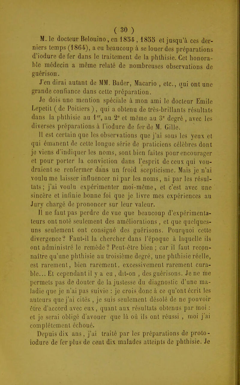 M. le docteur Belouino, en 1834., 1835 et jusqu'à ces der- niers temps (1864), a eu beaucoup à se louer des préparations d'iodure de fer dans le traitement de la phthisie. Cet honora- ble médecin a même relaté de nombreuses observations de guéri son. J'en dirai autant de MM. Badcr, Macario , etc., (jui ont une grande confiance dans cette préparation. Je dois une mention spéciale à mon ami le docteur Emile Lepetit ( de Poitiers ) , qui a obtenu de très-brillants résultats dans la phthisie au 1, au 2 et mémo au 3' degré , avec les diverses préparations à l'iodiire de fer de M. Gille. H est certain que les observations que j'ai sous les yeux et qui émanent de cette longue série de praticiens célèbres dont je viens d'indiquer les noms, sont bien faites pour encourager et pour porter la conviction dans l'esprit de ceux qui vou- draient se renfermer dans un froid scepticisme. Mais je n'ai voulu me laisser influencer ni par les noms, ni par les résul- tats; j'ai voulu expérimenter moi-même, et c'est avec une sincère et infinie bonne foi que je livre mes expériences au Jury chargé de prononcer sur leur valeur. Il ne faut pas perdre de vue que beaucoup d'expérimenta- teurs ont noté seulement des améliorations, et que quelques- uns seulement ont consigné des guérisons. Pourquoi cette divergence? Faut-il la chercher dans l'époque à laquelle ils ont administré le remède? Peut-être bien ; car il faut recon- naître qu'une phthisie au troisième degré, une phthisie réelle, est rarement, bien rarement, excessivement rarement cura- ble... Et cependant il y a eu , dit-on , des guérisons. Je ne me permets pas de douter de la justesse du diagnostic d'une ma- ladie que je n'ai pas suivie : je crois donc à ce qu'ont écrit les auteurs que j'ai cités, je suis seulement désolé de ne pouvoir être d'accord avec eux , quant aux résultats obtenus par moi : et je serai obligé d'avouer que là où ils ont réussi , moi j'ai complètement échoué. Depuis dix ans, j'ai traité par les préparations de prolo- iodure de fer plus de ceul dix malades alteipts de phthisie. Je