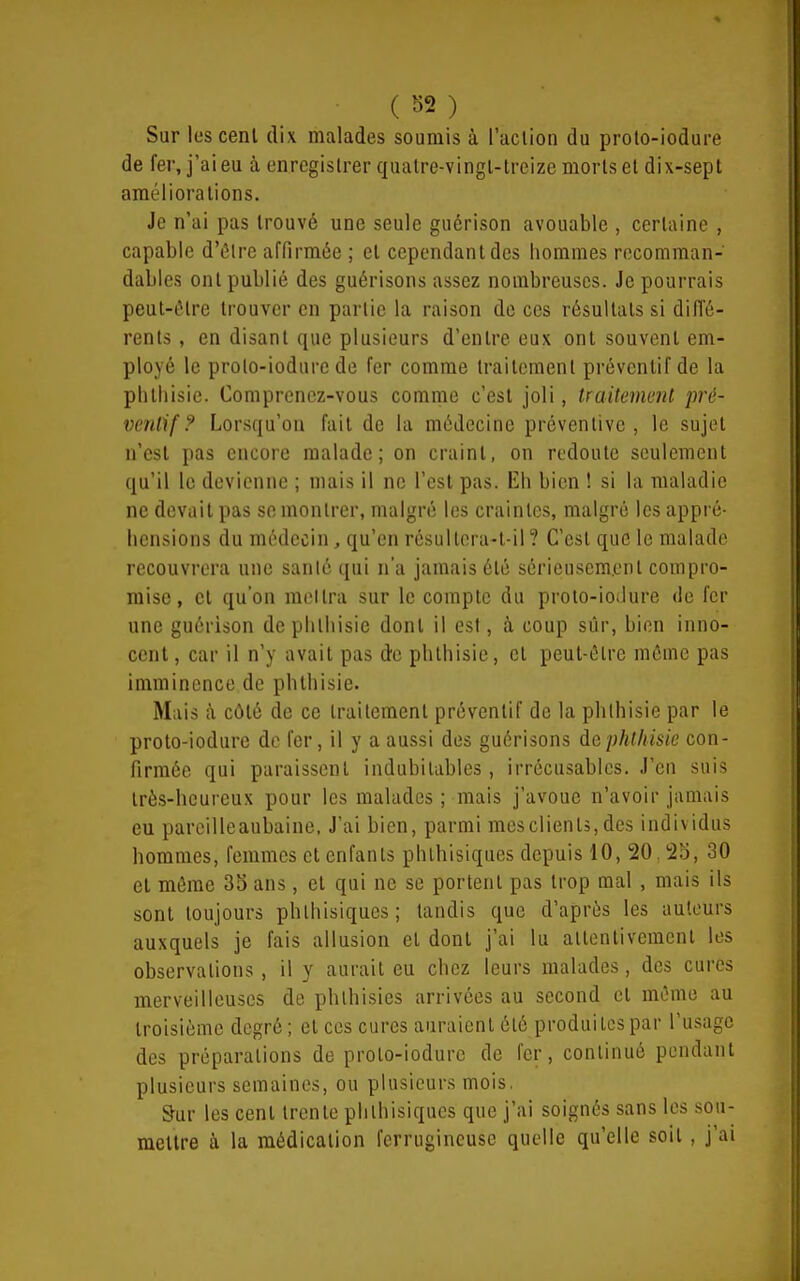 Sur les cent dix malades soumis à l'aclion du proto-iodure de fer, j'ai eu à enrcgislrer qualre-vingl-lrcizc morts el dix-sept améliorations. Je n'ai pas trouvé une seule guérison avouable , certaine , capable d'ôlrc affirmée ; et cependant des hommes rocomman- dables ont publié des guérisons assez nombreuses. Je pourrais peut-être trouver en partie la raison de ces résultats si diffé- rents , en disant que plusieurs d'entre eux ont souvent em- ployé le proto-iodure de fer comme traitement préventif de la phtliisie. Comprenoz-vous comme c'est joli, traitement pré- ventif ? Lorsqu'on fait de la médecine préventive, le sujet n'est pas encore malade; on craint, on redoute seulement qu'il le devienne ; mais il ne l'est pas. Eh bien ! si la maladie ne devait pas se montrer, malgré les craintes, malgré les appi é- hensions du médecin, qu'en résultera-t-il? C'est que le malade recouvrera une sanlé qui n'a jamais été séricuscm.ont compro- mise , et qu'on mcllra sur le compte du proto-ioilure de fer une guérison dephlhisie dont il est, .à coup sûr, bien inno- cent, car il n'y avait pas de phthisie, et peut-être môme pas imminence de phthisie. Mais à côté de ce traitement préventif de la phthisie par le proto-iodure de fer, il y a aussi des guérisons âcphthisie con- firmée qui paraissent indubitables , irrécusables. J'en suis très-heureux pour les malades ; mais j'avoue n'avoir jamais eu pareilleaubaine, J'ai bien, parmi mesclienls,des individus hommes, femmes et enfants phlhisiques depuis 10, 20, 25, 30 et même 3o ans, et qui ne se portent pas trop mal , mais ils sont toujours phlhisiques; tandis que d'après les auteurs auxquels je fais allusion et dont j'ai lu attentivement les observations, il y aurait eu chez leurs malades, des cures merveilleuses de phlhisies arrivées au second et même au troisième degré; et ces cures auraient été produites par l'usage des préparations de proto-iodure de fer, continué pendant plusieurs semaines, ou plusieurs mois. Sur les cent trente phlhisiques que j'ai soignés sans les sou- mettre à la médication ferrugineuse quelle qu'elle soit, j'ai