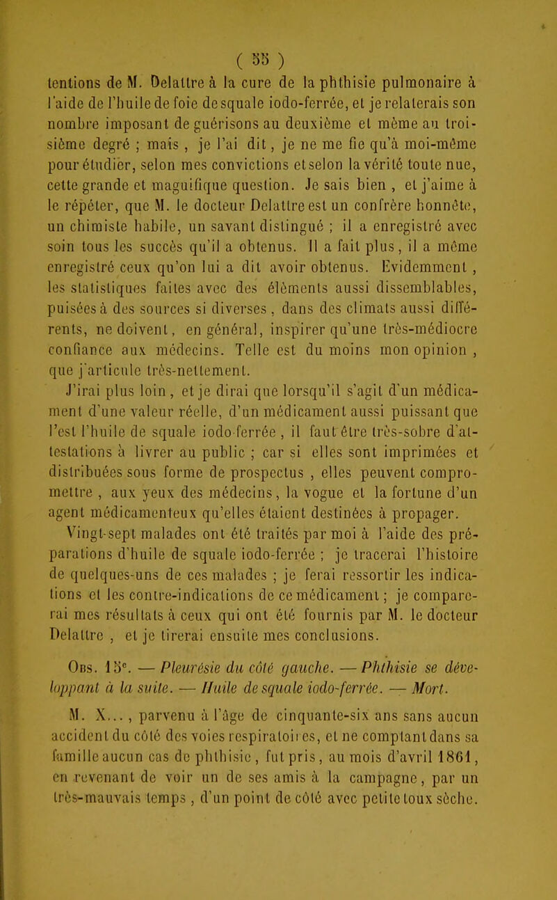 tentions de M. Oelallre à la cure de la phthisie pulmonaire à laide de l'huile de foie desquale iodo-ferrée, et je relaterais son nombre imposant de guérisons au deuxième et même au troi- sième degré ; mais , je l'ai dit, je ne me fie qu'à moi-mi^me pour étudier, selon mes convictions etselon la vérité toute nue, cette grande et maguifique question. Je sais bien , et j'aime à le répéter, que M. le docteur Delatlreest un confrère honnête, un chimiste habile, un savant distingué ; il a enregistré avec soin tous les succès qu'il a obtenus. Il a fait plus, il a môme enregistré ceux qu'on lui a dit avoir obtenus. Iividemmcnt , les statistiques faites avec des éléments aussi dissemblables, puisées à des sources si diverses, dans des climats aussi dilTé- rents, ne doivent, en général, inspirer qu'une très-médiocre confiance aux médecins. Telle est du moins mon opinion , que j'articule très-nettement. J'irai plus loin , et je dirai que lorsqu'il s'agit d'un médica- ment d'une valeur réelle, d'un médicament aussi puissant que l'est l'huile de squale iodo-ferrée , il faut être très-sobre d'at- testations à livrer au public ; car si elles sont imprimées et distribuées sous forme de prospectus , elles peuvent compro- mettre , aux yeux des médecins, la vogue et la fortune d'un agent médicamenteux qu'elles étaient destinées à propager. Vingt-sept malades ont été traités par moi à l'aide des pré- parations d'huile de squale iodo-ferrée ; je tracerai l'histoire de quelques-uns de ces malades ; je ferai riîssortir les indica- tions cl les contre-indications de ce médicament ; je compare- rai mes résultats à ceux qui ont été fournis par M. le docteur Delattre , et je tirerai ensuite mes conclusions. 0ns. 15°. — Pleurésie du côté gauche. —Phthisie se déve- loppant à la suite. — Huile desquale iodo-ferrée. — Mort. M. X,.. , parvenu à l'âge de cinquante-six ans sans aucun accident du côté des voies respiratoires, et ne comptant dans sa famille aucun cas de phthisie , fut pris, au mois d'avril 1861, en .revenant de voir un de ses amis à la campagne, par un très-mauvais temps, d'un point de côté avec petite toux sèche.