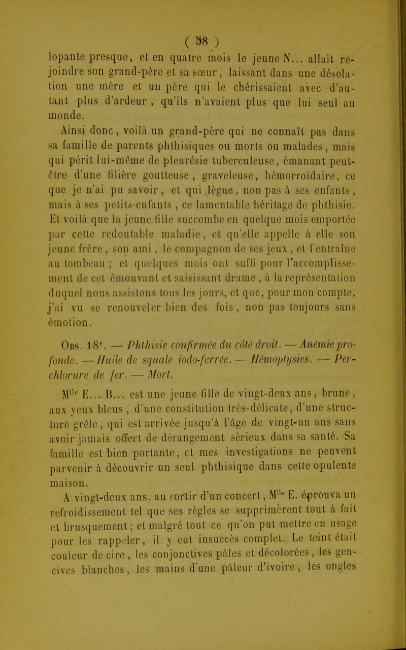 ( »8 ,) lopanle presque, et en quatre mois le jeune N... allait re- joindre son grand-père et sa sœur, laissant dans une désola- tion une mère et un père qui le chérissaient avec d'au- tant plus d'ardeur, qu'ils n'avaient plus que lui seul au monde. Ainsi donc, voilà un grand-père qui ne connaît pas dans sa famille de parents phtliisiques ou morts ou malades, mais qui périt lui-même de pleui'ésie tuberculeuse, émanant peut- être d'une filière goutteuse, graveleuse, hémorroïdaire, ce que je n'ai pu savoir, et qui Jègue, non pas à ses enfants, mais à ses petils-cnfants, ce lamentable héritage de phthisic. El voilà que la jeune fille succombe en quelque mois emportée par cette redoutable maladie, et qu'elle appelle à elle son jeune frère, son ami, le compagnon de ses jeux , et l'entraîne au lombeau ; et quelques mois ont sufli pour l'accoraplisse- nicnt de cet émouvant et saisissant drame , à la représentation duquel nous assistons tous les jours, et que, pour mon compte, j'ai vu se renouveler bien des fois, non pas toujours sans émotion. Obs. 18. — PhlJiisie confirmée du côté droit. —Anémie pro- fonde — I/tiile de squale iodo-ferrée. — flémoplysies. — Per- chlonire de fer. — Mort. M E... B... est une jeune fille de vingt-deux ans, brune, aux yeux bleus, d'une constitution très-délicate, d'une struc- ture grêle, qui est arrivée jusqu'à l'âge de vingt-un ans sans avoir jamais offert de dérangement sérieux dans sa santé. Sa famille est bien portante, et mes investigations ne peuvent parvenir à découvrir un seul phthisique dans cette opulente maison. A vingt-deux ans, au sortir d'un concert, M E. é^Drouva un refroidissement tel que ses règles se supprimèrent tout à fait et brusquement; et malgré tout ce qu'on put mettre en usage pour les rappeler, il y eut insuccès complet. Le teint était couleur de cire , les conjonctives pâles et décolorées, les gen-. cives blanches, les mains d'une pâleur d'ivoire, les ongles