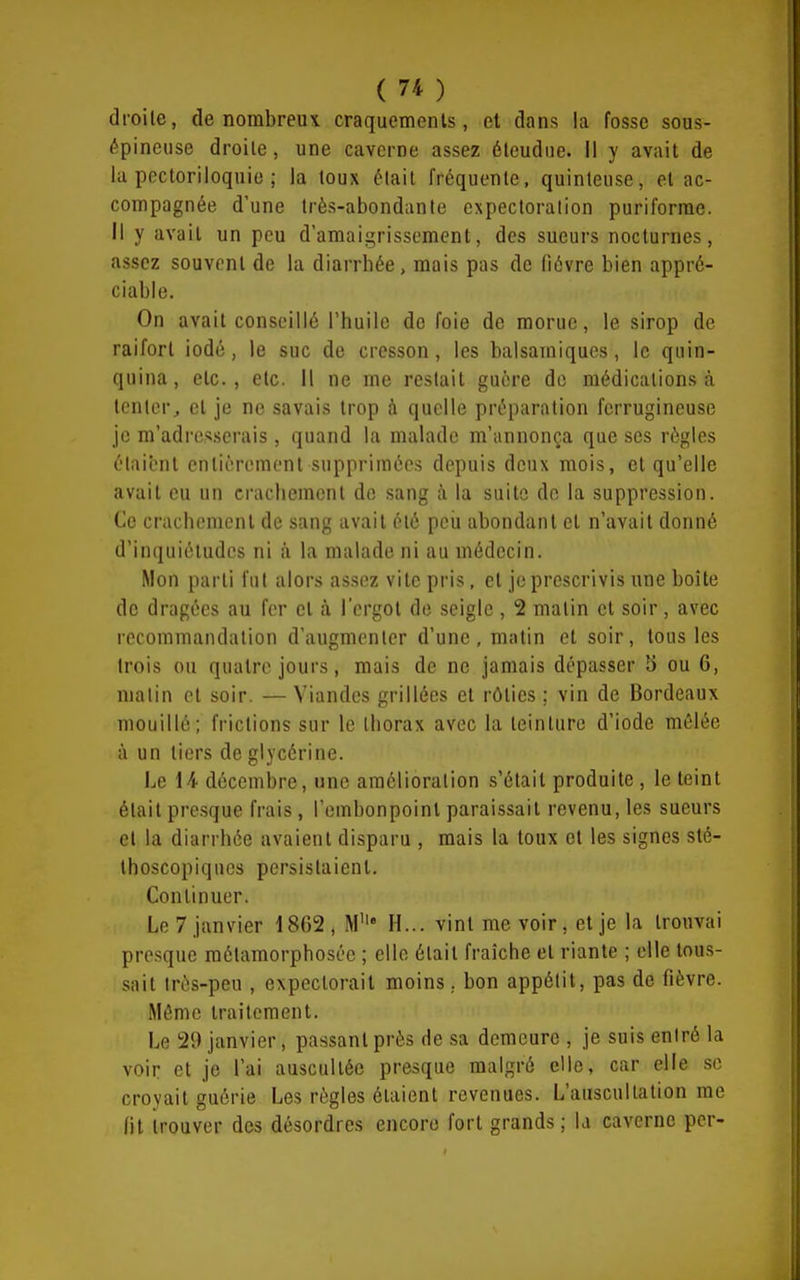 droite, de nombreux craquements, et dans la fosse sous- épineuse droite, une caverne assez éleudue. Il y avait de la pectoriloquie ; la toux était fréquente, quinteuse, et ac- compagnée d'une très-abondante expectoration puriforrae. Il y avait un peu d'amaigrissement, des sueurs nocturnes, assez souvent de la diarrhée, mais pas de fièvre bien appré- ciable. On avait conseillé l'huile de foie de morue, le sirop de raifort iodé, le suc de cresson, les balsamiques, le quin- quina, etc., etc. il ne me restait guère de médications à tenter^ et je ne savais trop à quelle préparation ferrugineuse je m'adresserais, quand la malade m'annonça que ses règles étaient entièrement supprimées depuis deux mois, et qu'elle avait eu un crachement de sang à la suite de la suppression. Ce crachement de sang avait été peu abondant et n'avait donné d'inquiétudes ni a la malade ni au médecin. Mon parti fut alors assez vite pris, et je prescrivis une boîte de dragées au fer et à l'ergot de seigle , 2 matin et soir, avec recommandation d'augmenter d'une, matin et soir, tous les trois ou quatre jours, mais de ne jamais dépasser 5 ou 6, matin et soir. — Viandes grillées et rôties ; vin de Bordeaux mouillé; frictions sur le thorax avec la teinture d'iode mêlée à un tiers de glycérine. Le 14 décembre, une amélioration s'était produite , le teint était presque frais, rembonpoinl paraissait revenu, les sueurs et la diarrhée avaient disparu , mais la toux et les signes sté- Ihoscopiqucs persistaient. Continuer. Le 7 janvier 1862, M' H... vint me voir, et je la trouvai presque métamorphosée ; elle était fraîche et riante ; elle tous- sait très-peu , expectorait moins, bon appétit, pas de fièvre. Même traitement. Le 29 janvier, passant près de sa demeure , je suis entré la voir et je l'ai auscultée presque malgré elle, car elle se croyait guérie Les règles étaient revenues. L'auscultation rae fit trouver des désordres encore fort grands; la caverne per-
