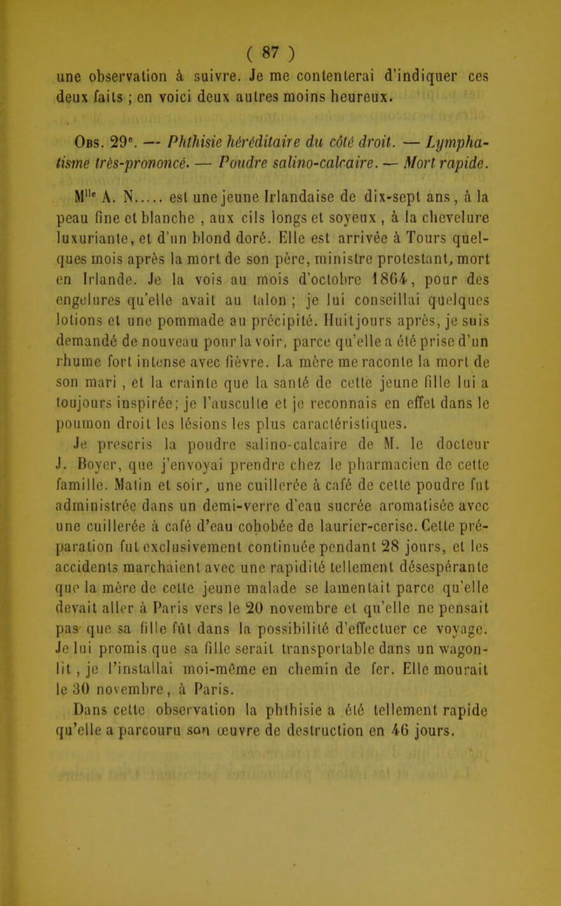 une observation à suivre. Je me contenterai d'indiquer ces deux faits ; en voici deux autres moins heureux. Obs. 29*. — Phthisie héréditaire du côté droit. — Lympha- tisme très-prononcé. — Poudre salino-calcaire. — Mort rapide. M' A. N est une jeune Irlandaise de dix-sept ans, à la peau fine cl blanche , aux cils longs et soyeux , à la chevelure luxuriante, et d'un blond doré. Elle est arrivée à Tours quel- ques mois après la mort de son père, ministre protestant, mort en Irlande. Je la vois au mois d'octobre 1864, pour des engelures qu'elle avait au talon ; je lui conseillai quelques lotions et une pommade au précipité. Huitjours après, je suis demandé de nouveau pour la voir, parce qu'elle a été prise d'un rhume fort intense avec fièvre. La mère me raconte la mort de son mari , et la crainte que la santé de cette jeune fille lui a toujours inspirée; je l'ausculle et je reconnais en effet dans le poumon droit les lésions les plus caractéristiques. Je prescris la poudre salino-calcaire de M. le docteur J. Boycr, que j'envoyai prendre chez le pharmacien de cette famille. Malin et soir, une cuillerée à café de cette poudre fut administrée dans un demi-verre d'eau sucrée aromatisée avec une cuillerée à café d'eau cohobée de laurier-cerise. Cette pré- paration fut exclusivement continuée pendant 28 jours, et les accidents marchaient avec une rapidité tellement désespérante que la mère de cette jeune malade se lamentait parce qu'elle devait aller à Paris vers le 20 novembre et qu'elle ne pensait pas que sa fille fût dans la possibilité d'effectuer ce voyage. Je lui promis que sa fille serait transportable dans un wagon- lit , je l'installai moi-même en chemin de fer. Elle mourait le 30 novembre, à Paris. Dans cette observation la phthisie a été tellement rapide qu'elle a parcouru son œuvre de destruction en 46 jours.