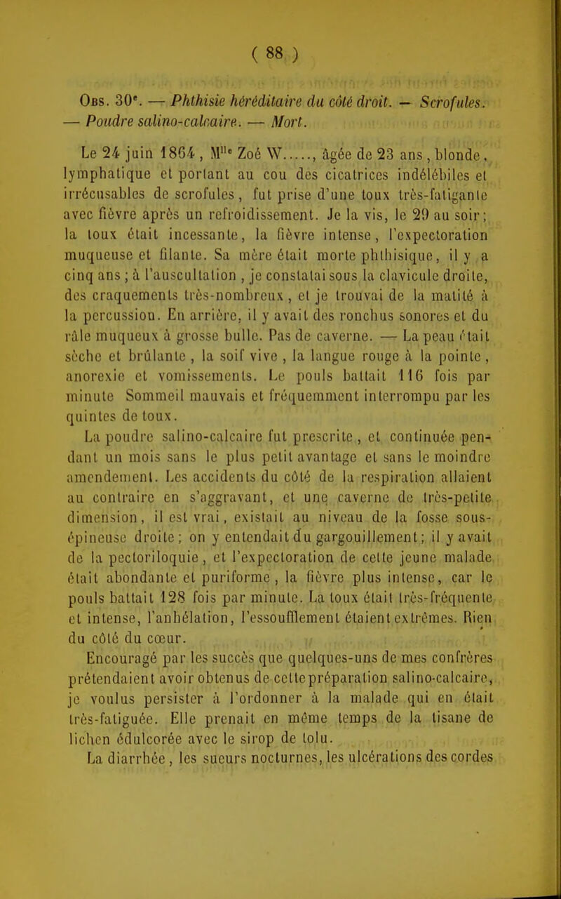 Obs. 30*. — Phthisie héréditaire du côté droit. — Scrofules. — Poudre salino-calcaire. — Mort. Le 24 juin 1864 , M' Zoé W , âgée de 23 ans, blonde ,^ lymphatique cl poiianl au cou des cicatrices indélébiles et irrécusables de scrofules, fut prise d'une toux Irès-fatiganle avec fièvre après un refroidissement. Je la vis, le 29 au soir; la toux était incessante, la fièvre intense, l'expectoration muqueuse et filante. Sa mère était morte pblhisique, il y a cinq ans ; à l'auscultation , je constatai sous la clavicule droite, des craquements très-nombreux, et je trouvai de la matilé à la percussion. En arrière, il y avait des roncbus sonores et du raie muqucux à grosse bulle. Pas de caverne. — La peau iHait sèche et brûlante , la soif vive , la langue rouge à la pointe , anorexie cl vomissements. Le pouls battait 116 fois par minute Sommeil mauvais et fréquemment interrompu par les quintes de toux. La poudre salino-calcaire fut prescrite , et continuée pen- dant un mois sans le plus petit avantage et sans le moindre aracndenienl. Les accidents du côté de la respiration allaient au contraire en s'aggravanl, et une caverne de Irès-petite, dimension, il est vrai, existait au niveau de la fosse sous- épineuse droite; on y entendait du gargouillement ; il y avait de la pectoriloquic, et l'expectoration de celle jeune malade était abondante et puriforme, la fièvre plus intense, car le pouls battait 128 fois par minute. La toux était très-fréquente et intense, l'anhélation, l'essoufllemeut étaient extrêmes. Rien du côté du cœur. Encouragé par les succès que quelques-uns de mes confrères prétendaient avoir obtenus de celle préparation salino-calcaire, je voulus persister à l'ordonner à la malade qui en était très-fatiguée. Elle prenait en même temps de la tisane de lichen édulcorée avec le sirop de tolu. La diarrhée, les sueurs nocturnes, les ulcérations des cordes