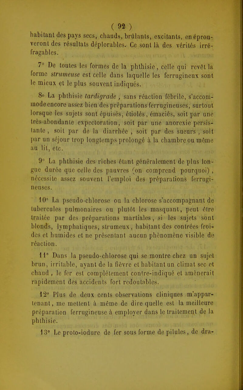 habitant des pays secs, chauds, brûlants, excitants, en éprou- veront des résultats déplorables. Ce sont là des vérités irré- fragables. 7° De toutes les formes de la phlhisie, celle qui revôt la forme sirumeuse est celle dans laquelle les ferrugineux sont le mieux et le plus souvent indiqués. 80 La phlhisie tardigrade, sans réaction fébrile, s'accom- mode encore assez bien des préparations ferrugineuses, surtout lorsque les sujets sont épuisés, étiolés, émaciés, soit par une très-abondante expectoration, soit par une anorexie persis- tante , soit par de la diarrhée , soit par des sueurs , soit par un séjour trop longtemps prolongé à la chambre ou môme au lit, etc. 9 La phlhisie des riches élanl généralement de plus lon- gue durée que colle des pauvres (on comprend pourquoi) , nécessite assez souvent l'emploi des préparations ferrugi- neuses. 10° La pseudo-chlorose ou la chlorose s'accompagnant de tubercules pulmonaires ou plutôt les masquant, peut être traitée par des préparations martiales, si les sujets sont blonds, lymphatiques, strumeux, habitant des contrées froi- des et humides et ne présentant aucun phénomène visible de réaction. 11° Dans la pseudo-chlorose qui se montre chez un sujet brun, irritable, ayant de la fièvre et habitant un climat sec et chaud , le fer est compléleraent conlre-indiqué et amènerait rapidement des accidents fort redoutables. i2 Plus de deux cents observations cliniques m'appar- tenant, me mettent à même de dire quelle est la meilleure préparation ferrugineuse à employer dans le traitement de la phlhisie. 13° Le proto-iodure de fer sous forme de pilules, de dra-