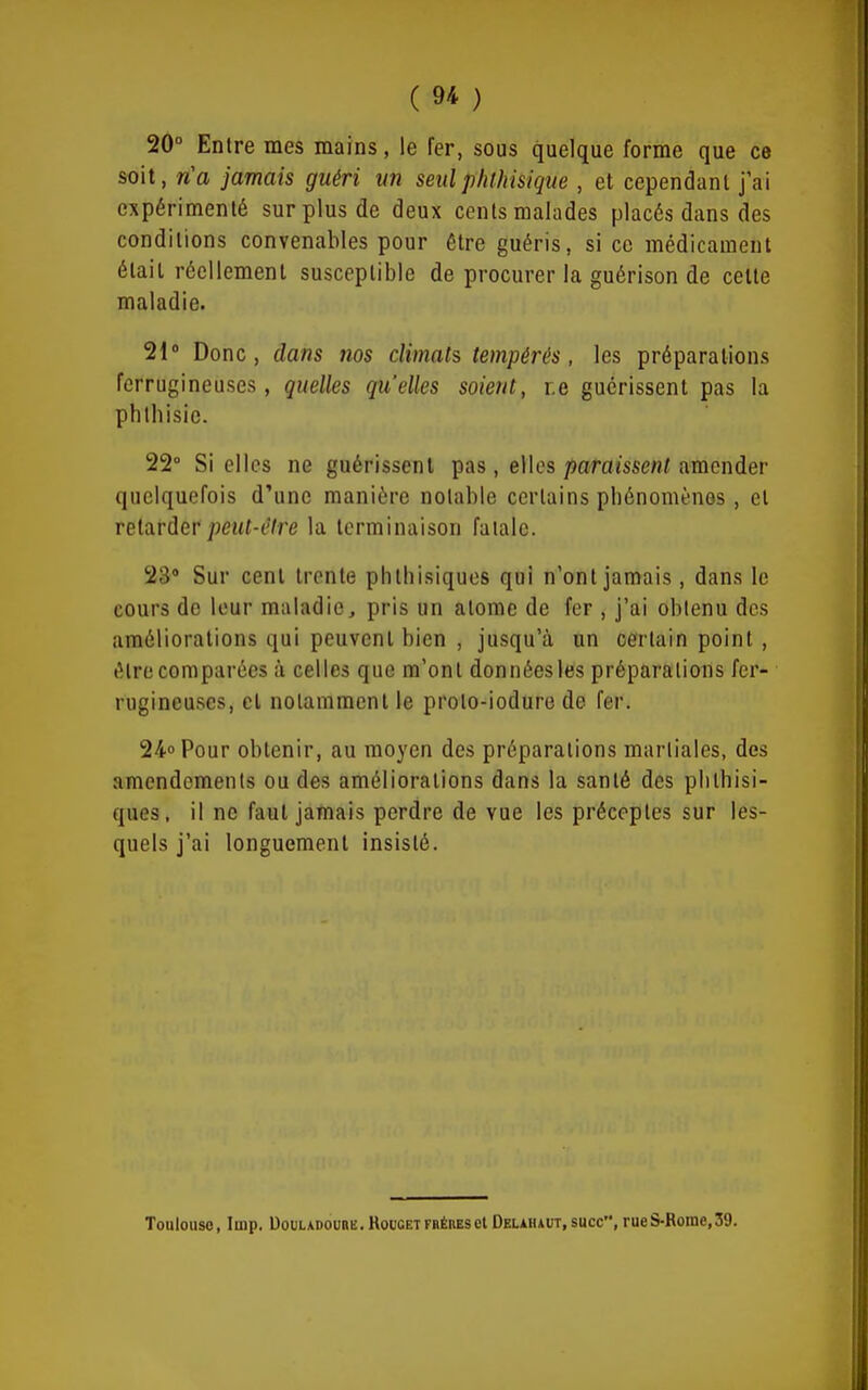 20° Entre mes mains, le fer, sous quelque forme que ce soit, n'a jamais guéri un seulphthisique , et cependant j'ai expérimenté sur plus de deux cents malades placés dans des conditions convenables pour être guéris, si ce médicament était réellement susceptible de procurer la guérison de celle maladie. 21» Donc, dans nos climats tempérés, les préparations ferrugineuses, quelles qu'elles soient, r.e guérissent pas la phthisic. 22° Si elles ne guérissent pas , elles paromeni amender quelquefois d'une manière notable certains pbénomènos, et relarder/j<?»(-('Are la terminaison fatale. 23» Sur cent trente phlhisiquos qui n'ont jamais, dans le cours de leur maladie, pris un atome de fer , j'ai obtenu des améliorations qui peuvent bien , jusqu'à un certain point, être comparées à celles que m'ont données les préparations fer- rugineuses, cl notamment le proto-iodure de fer. 24o Pour obtenir, au moyen des préparations martiales, des amendements ou des améliorations dans la santé des plithisi- ques, il ne faut jamais perdre de vue les préceptes sur les- quels j'ai longuement insisté. Toulouse, Imp. Douladourb. Roucet fhérbsel Delaii*ut, suce, rueS-Rorae,39.