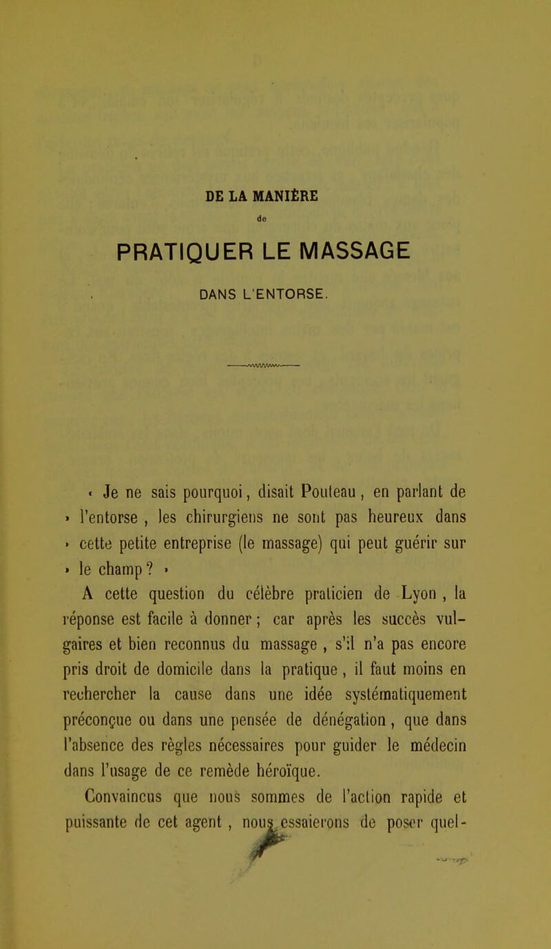 de PRATIQUER LE MASSAGE DANS L ENTORSE. « Je ne sais pourquoi, disait Pouleau , en parlant de » l'entorse , les chirurgiens ne sont pas heureux dans • cette petite entreprise (le massage) qui peut guérir sur » le champ? » A cette question du célèbre praticien de Lyon , la réponse est facile à donner ; car après les succès vul- gaires et bien reconnus du massage , s'il n'a pas encore pris droit de domicile dans la pratique , il faut moins en rechercher la cause dans une idée systématiquement préconçue ou dans une pensée de dénégation , que dans l'absence des règles nécessaires pour guider le médecin dans l'usage de ce remède héroïque. Convaincus que nous sommes de l'action rapide et puissante de cet agent , nous^essaierons do poser quel-