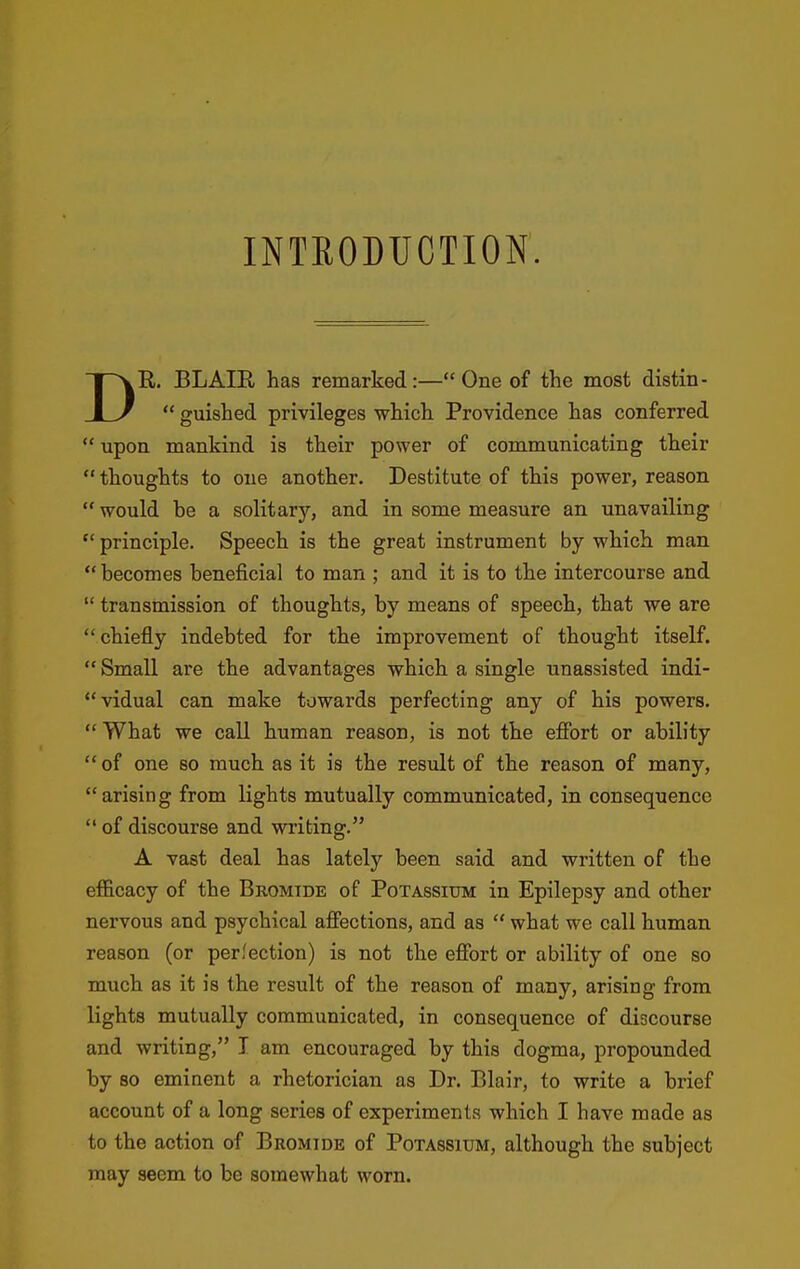 INTRODUCTION. DR. BLAIR has remarked:—One of the most distin-  guished privileges which Providence has conferred  upon mankind is their power of communicating their  thoughts to one another. Destitute of this power, reason  would he a solitary, and in some measure an unavailing  principle. Speech is the great instrument by which man  becomes beneficial to man ; and it is to the intercourse and  transmission of thoughts, by means of speech, that we are chiefly indebted for the improvement of thought itself.  Small are the advantages which a single unassisted indi- vidual can make towards perfecting any of his powers. What we call human reason, is not the effort or ability of one so much as it is the result of the reason of many, arising from lights mutually communicated, in consequence  of discourse and writing. A vast deal has lately been said and written of the efficacy of the Bromide of Potassium in Epilepsy and other nervous and psychical affections, and as  what we call human reason (or perfection) is not the effort or ability of one so much as it is the result of the reason of many, arising from lights mutually communicated, in consequence of discourse and writing, I am encouraged by this dogma, propounded by so eminent a rhetorician as Dr. Blair, to write a brief account of a long series of experiments which I have made as to the action of Bromide of Potassium, although the subject may seem to be somewhat worn.