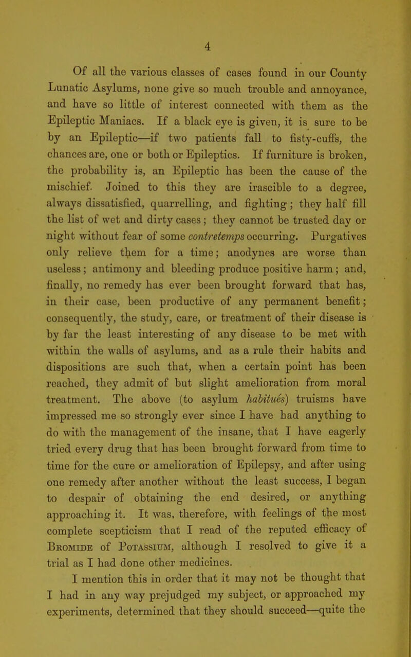 Of all the various classes of cases found in our County Lunatic Asylums, none give so much trouble and annoyance, and have so little of interest connected with them as the Epileptic Maniacs. If a black eye is given, it is sure to be by an Epileptic—if two patients fall to fisty-cuffs, the chances are, one or both or Epileptics. If furniture is broken, the probability is, an Epileptic has been the cause of the mischief Joined to this they are irascible to a degree, always dissatisfied, quarrelling, and fighting; they half fill the list of wet and dirty cases; they cannot be trusted day or night without fear of some contretemps occurring. Purgatives only relieve them for a time; anodynes are worse than useless ; antimony and bleeding produce positive harm; and, finally, no remedy has ever been brought forward that has, in their case, been productive of any permanent benefit; consequently, the study, care, or treatment of their disease is by far the least interesting of any disease to be met with within the walls of asylums, and as a rule their habits and dispositions are such that, when a certain point has been reached, they admit of but slight amelioration from moral treatment. The above (to asylum habitues) truisms have impressed me so strongly ever since I have had anything to do with the management of the insane, that I have eagerly tried every drug that has been brought forward from time to time for the cure or amelioration of Epilepsy, and after using one remedy after another without the least success, I began to despair of obtaining the end desired, or anything approaching it. It Avas. therefore, with feelings of the most complete scepticism that I read of the reputed efficacy of Bromide of Potassium, although I resolved to give it a trial as I had done other medicines. I mention this in order that it may not be thought that I had in any way prejudged my subject, or approached my experiments, determined that they should succeed—quite the