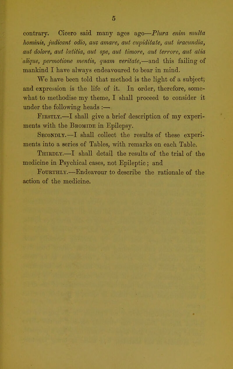 contrary. Cicero said many ages ago—Plura enim mutta hominis, judicant odio, am amare, aut ciipidifafe, aut iracundia, aut dolore, aut loetitia, aut spe, aut timore, aut terrore, aut alia alique, permotione mentis, quam veritate,—and this failing of mankind I have always endeavoured to bear in mind. We have been told that method is the light of a subject, and expression is the life of it. In order, therefore, some- what to methodise my theme, I shall proceed to consider it under the following heads :— Firstly.—I shall give a brief description of my experi- ments with the Bromide in Epilepsy. Secondly.—I shall collect the results of these experi- ments into a series of Tables, with remarks on each Table. Thirdly.—I shall detail the results of the trial of the medicine in Psychical cases, not Epileptic; and Fourthly.—Endeavour to describe the rationale of the action of the medicine.