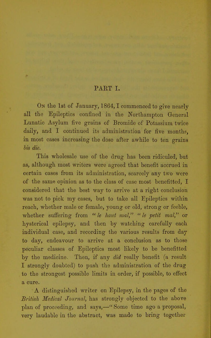 PART I. On the 1st of January, 1864,1 commenced to give nearly- all the Epileptics confined in the Northampton General Lunatic Asylum five grains of Bromide of Potassium twice daily, and I continued its administration for five months, in most cases increasing the dose after awhile to ten grains bis die. This wholesale use of the drug has been ridiculed, but as, although most writers were agreed that benefit accrued in certain cases from its administration, scarcely any two were of the same opinion as to the class of case moat benefitted, I considered that the best way to arrive at a right conclusion was not to pick my cases, but to take all Epileptics within reach, whether male or female, young or old, strong or feeble, whether sufiering from  le haiit mal,  le petit mal, or hysterical epilepsy, and then by watching carefully each individual case, and recording the various results from day to day, endeavour to arrive at a conclusion as to those peculiar classes of Epileptics most likely to be benefitted by the medicine. Then, if any did really benefit (a result I strongly doubted) to push the administration of the drug to the strongest possible limits in order, if possible, to effect a cure. A distinguished writer on Epilepsy, in the pages of the British Medical Journal, has strongly objected to the above plan of proceeding, and says,— Some time ago a proposal, very laudable in the abstract, was made to bring together