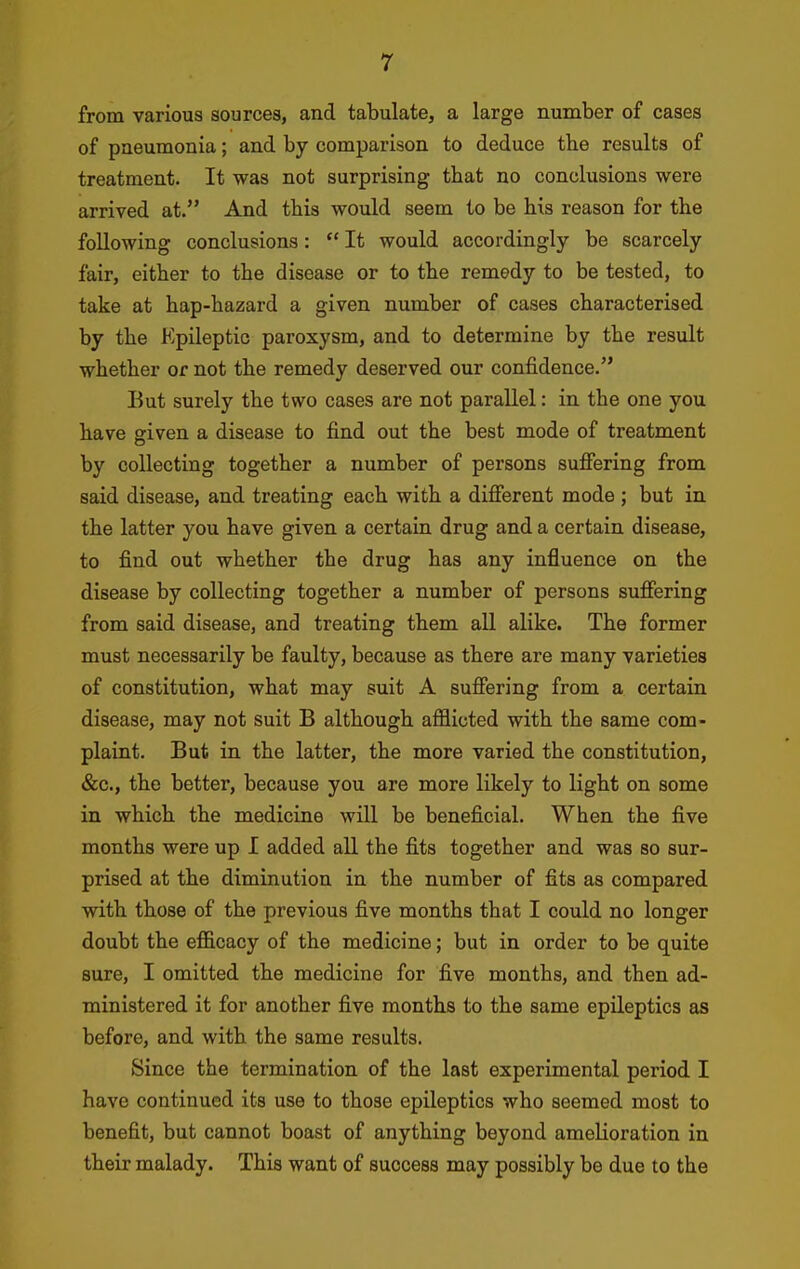 from various sources, and tabulate, a large number of cases of pneumonia; and by comparison to deduce the results of treatment. It was not surprising that no conclusions were arrived at. And this would seem to be his reason for the following conclusions:  It would accordingly be scarcely fair, either to the disease or to the remedy to be tested, to take at hap-hazard a given number of cases characterised by the Epileptic paroxysm, and to determine by the result whether or not the remedy deserved our confidence. But surely the two cases are not parallel: in the one you have Riven a disease to find out the best mode of treatment by collecting together a number of persons sufiering from said disease, and treating each with a difierent mode ; but in the latter you have given a certain drug and a certain disease, to find out whether the drug has any influence on the disease by collecting together a number of persons sujQfering from said disease, and treating them all alike. The former must necessarily be faulty, because as there are many varieties of constitution, what may suit A sufiering from a certain disease, may not suit B although afflicted with the same com- plaint. But in the latter, the more varied the constitution, &c., the better, because you are more likely to light on some in which the medicine will be beneficial. When the five months were up I added all the fits together and was so sur- prised at the diminution in the number of fits as compared with those of the previous five months that I could no longer doubt the efficacy of the medicine; but in order to be quite sure, I omitted the medicine for five months, and then ad- ministered it for another five months to the same epileptics as before, and with the same results. Since the termination of the last experimental period I have continued its use to those epileptics who seemed most to benefit, but cannot boast of anything beyond amelioration in their malady. This want of success may possibly be due to the