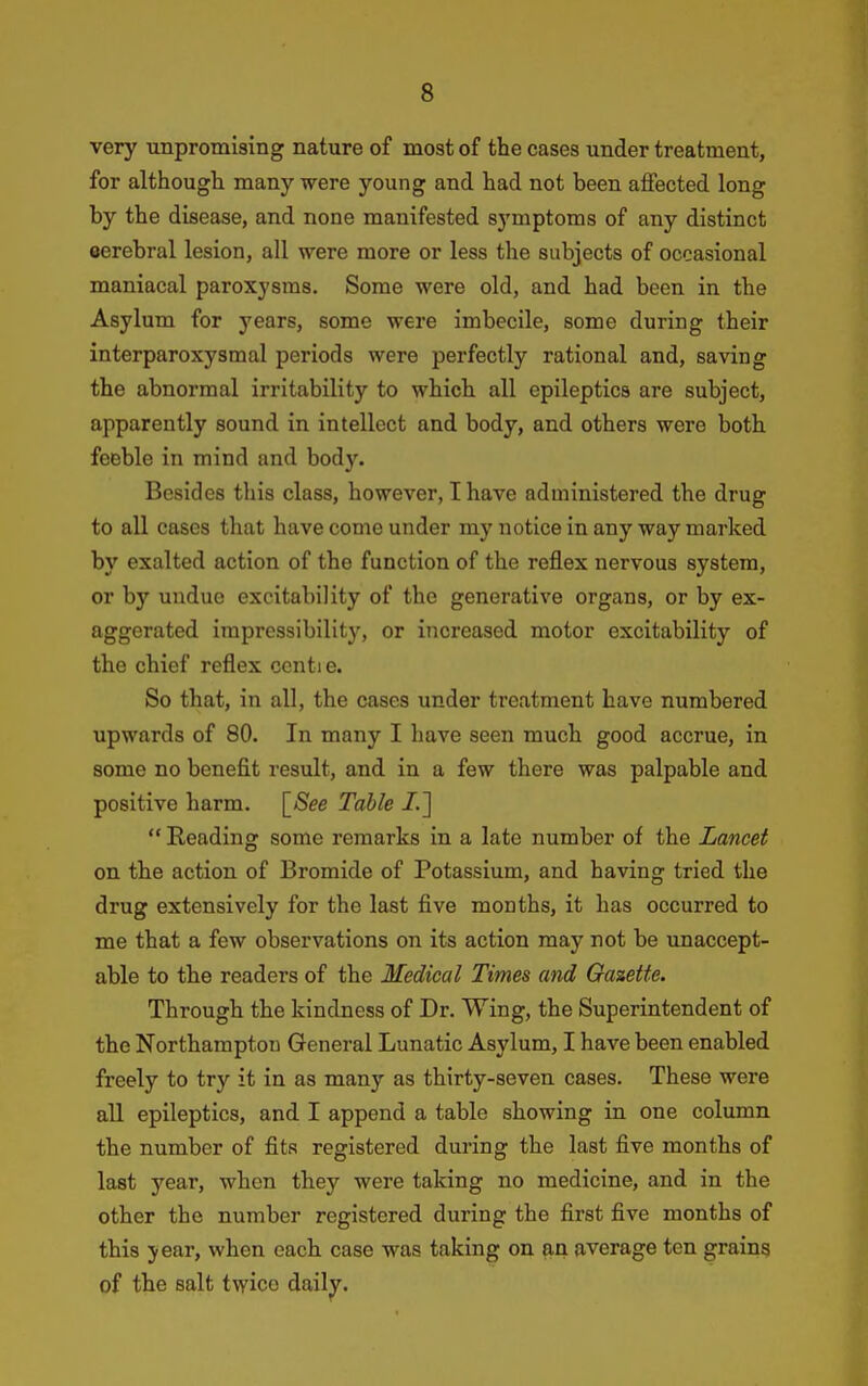 very unpromising nature of most of the cases under treatment, for althougli many were young and had not been affected long by the disease, and none manifested sj'mptoms of any distinct cerebral lesion, all were more or less the subjects of occasional maniacal paroxysms. Some were old, and had been in the Asylum for years, some were imbecile, some during their interparoxysraal periods were perfectly rational and, saving the abnormal irritability to which all epileptics are subject, apparently sound in intellect and body, and others were both feeble in mind and body. Besides this class, however, I have administered the drug to all cases that have come under my notice in any way marked by exalted action of the function of the reflex nervous system, or by undue excitability of the generative organs, or by ex- aggerated impressibility, or increased motor excitability of the chief reflex ccntie. So that, in all, the cases under treatment have numbered upwards of 80. In many I have seen much good accrue, in some no benefit result, and in a few there was palpable and positive harm. \_See Table /.]  Reading some remarks in a late number of the Lancet on the action of Bromide of Potassium, and having tried the drug extensively for the last five months, it has occurred to me that a few observations on its action may not be unaccept- able to the readers of the Medical Times and Gazette. Through the kindness of Dr. Wing, the Superintendent of the Northampton General Lunatic Asylum, I have been enabled freely to try it in as many as thirty-seven cases. These were all epileptics, and I append a table showing in one column the number of fits registered during the last five months of last year, when they were taking no medicine, and in the other the number registered during the first five months of this J ear, when each case was taking on an average ten grains of the salt twice dailj^.