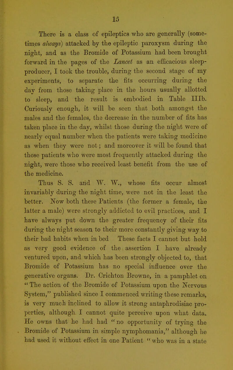 There is a class of epileptics who are generally (some- times always) attacked by the epileptic paroxysm during the night, and as the Bromide of Potassium had been brought forward in the pages of the Lancet as an eflSicacious sleep- producer, I took the trouble, during the second stage of my experiments, to separate the fits occurring during the day from those taking place in the hours usually allotted to sleep, and the result is embodied in Table Illb. Curiously enough, it will be seen that both amongst the males and the females, the decrease in the number of fits has taken place in the day, whilst those during the night were of nearly equal number when the patients were taking medicine as when they were not; and moreover it will be found that those patients who were most frequently attacked during the night, were those who received least benefit from the use of the medicine. Thus S. S. and W. W., whose fits occur almost invariably during the night time, were not in the least the better. Now both these Patients (the former a female, the latter a male) were strongly addicted to evil practices, and I have always put down the greater frequency of their fits during the night season to their more constantly giving way to their bad habits when in bed These facts I cannot but hold as very good evidence of the assertion I have already ventured upon, and which has been strongly objected to, that Bromide of Potassium has no special influence over the generative organs. Dr. Crichton Browne, in a pamphlet on  The action of the Bromide of Potassium upon the Nervous System, published since I commenced writing these remarks, is very much inclined to allow it strong antaphrodisiac pro- perties, although I cannot quite perceive upon what data. He owns that he had had  no opportunity of trying the Bromide of Potassium in simple nymphomania, although he had used It without effect in one Patient  who was in a state