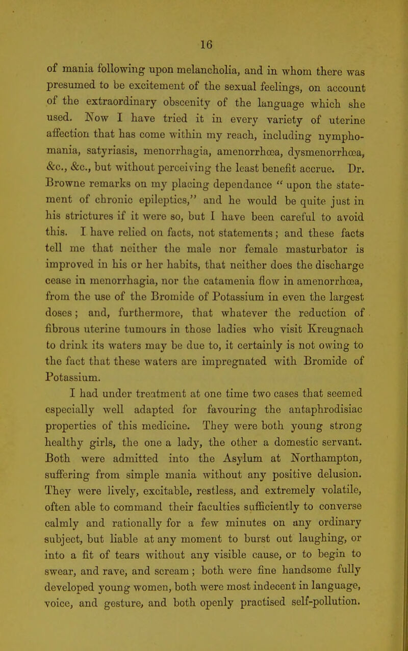 of mania following upon melanch.olia, and in whom there was presumed to be excitement of the sexual feelings, on account of the extraordinary obscenity of the language which she used. Now I have tried it in every variety of uterine affection that has come within my reach, including nympho- mania, satyriasis, menorrhagia, amenorrhooa, dysmenorrhcea, &c., &c., but without perceiving the least benefit accrue. Dr. Browne remarks on my placing dependance  upon the state- ment of chronic epileptics, and he would be quite just in his strictures if it were so, but I have been careful to avoid this. I have relied on facts, not statements ; and these facts tell me that neither the male nor female masturbator is improved in his or her habits, that neither does the discharge cease in menorrhagia, nor the catamenia flow in amenorrhcea, from the use of the Bromide of Potassium in even the largest doses; and, furthermore, that whatever the reduction of fibrous uterine tumours in those ladies who visit Kreugnach to drink its waters may be due to, it certainly is not owing to the fact that these waters are impregnated with Bromide of Potassium. I had under treatment at one time two cases that seemed especially well adapted for favouring the antaphrodisiac properties of this medicine. They were both young strong healthy girls, the one a lady, the other a domestic servant. Both were admitted into the Asylum at Northampton, suffering from simple mania without any positive delusion. They were lively, excitable, restless, and extremely volatile, often able to command their faculties sufficiently to converse calmly and rationally for a few minutes on any ordinary subject, but liable at any moment to burst out laughing, or into a fit of tears without any visible cause, or to begin to swear, and rave, and scream; both were fine handsome fully developed young women, both were most indecent in language, voice, and gesture, and both openly practised self-pollution.